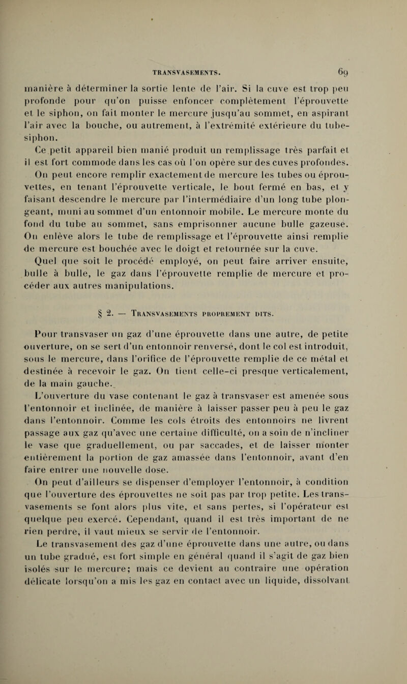 manière à déterminer la sortie lente de l’air. Si la cuve est trop peu profonde pour qu’on puisse enfoncer complètement l’éprouvette et le siphon, on fait monter le mercure jusqu’au sommet, en aspirant l’air avec la bouche, ou autrement, à l’extrémité extérieure du tube- siphon. Ce petit appareil bien manié produit un remplissage très parfait et il est fort commode dans les cas où l’on opère sur des cuves profondes. On peut encore remplir exactement de mercure les tubes ou éprou¬ vettes, en tenant l’éprouvette verticale, le bout fermé en bas, et y faisant descendre le mercure par l’intermédiaire d’un long tube plon¬ geant, muni au sommet d’un entonnoir mobile. Le mercure monte du fond du tube au sommet, sans emprisonner aucune bulle gazeuse. On enlève alors le tube de remplissage et l’éprouvette ainsi remplie de mercure est bouchée avec le doigt et retournée sur la cuve. Quel que soit le procédé employé, on peut faire arriver ensuite, bulle à bulle, le gaz dans l’éprouvette remplie de mercure et pro¬ céder aux autres manipulations. §2. — Transvasements proprement dits. Pour transvaser un gaz d’une éprouvette dans une autre, de petite ouverture, on se sert d’un entonnoir renversé, dont le col est introduit, sous le mercure, dans l’orifice de l’éprouvette remplie de ce métal et destinée à recevoir le gaz. On tient celle-ci presque verticalement, de la main gauche.^ L’ouverture du vase contenant le gaz à transvaser est amenée sous l’entonnoir et inclinée, de manière à laisser passer peu à peu le gaz dans l’entonnoir. Comme les cols étroits des entonnoirs ne livrent passage aux gaz qu’avec une certaine difficulté, on a soin de n’incliner le vase que graduellement, ou par saccades, et de laisser monter' entièrement la portion de gaz amassée dans l’entonnoir, avant d’en faire entrer une nouvelle dose. On peut d’ailleurs se dispenser d’employer l’entonnoir, à condition que l’ouverture des éprouvettes ne soit pas par trop petite. Les trans¬ vasements se font alors plus vite, et sans pertes, si l’opérateur est quelque peu exercé. Cependant, quand il esl très important de ne rien perdre, il vaut mieux se servir de l’entonnoir. Le transvasement des gaz d’une éprouvette dans une autre, ou dans un tube gradué, est fort simple en général quand il s’agit de gaz bien isolés sur le mercure; mais ce devient au contraire une opération délicate lorsqu’on a mis les gaz en contact avec un liquide, dissolvant