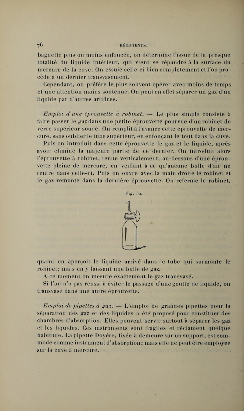 baguette plus ou moins enfoncée, on détermine l’issue de la presque totalité du liquide intérieur, qui vient se répandre à la surface du mercure de la cuve. On essuie celle-ci bien complètement et l’on pro¬ cède à un dernier transvasement. Cependant, on préfère le plus souvent opérer avec moins de temps et une attention moins soutenue. O11 peut en effet séparer un gaz d’un liquide par d’autres artifices. Emploi d’une éprouvette à robinet. — Le plus simple consiste à faire passer le gaz dans une petite éprouvette pourvue d’un robinet de verre supérieur soudé. On remplit à l’avance cette éprouvette de mer¬ cure, sans oublier le tube supérieur, en enfonçant le tout dans la cuve. Puis on introduit dans cette éprouvette le gaz et le liquide, après avoir éliminé la majeure partie de ce dernier. On introduit alors l’éprouvette à robinet, tenue verticalement, au-dessous d’une éprou¬ vette pleine de mercure, en veillant à ce qu’aucune bulle d’air ne rentre dans celle-ci. Puis on ouvre avec la main droite le robinet et le gaz remonte dans la dernière éprouvette. On referme le robinet, Fig. 32. quand on aperçoit le liquide arrivé dans le tube qui surmonte le robinet; mais en y laissant une bulle de gaz. A ce moment on mesure exactement le gaz transvasé. Si l’on n’a pas réussi à éviter le passage d’une goutte de liquide, on transvase dans une autre éprouvette. Emploi de pipettes à gaz. — L’emploi de grandes pipettes pour la séparation des gaz et des liquides a été proposé pour constituer des chambres d’absorption. Elles peuvent servir surtout à séparer les gaz et les liquides. Ces instruments sont fragiles et réclament quelque habitude. La pipeite Doyère, fixée à demeure sur un support, est com¬ mode comme instrument d’absorption ; mais elle ne peut être employée sur la cuve à mercure.
