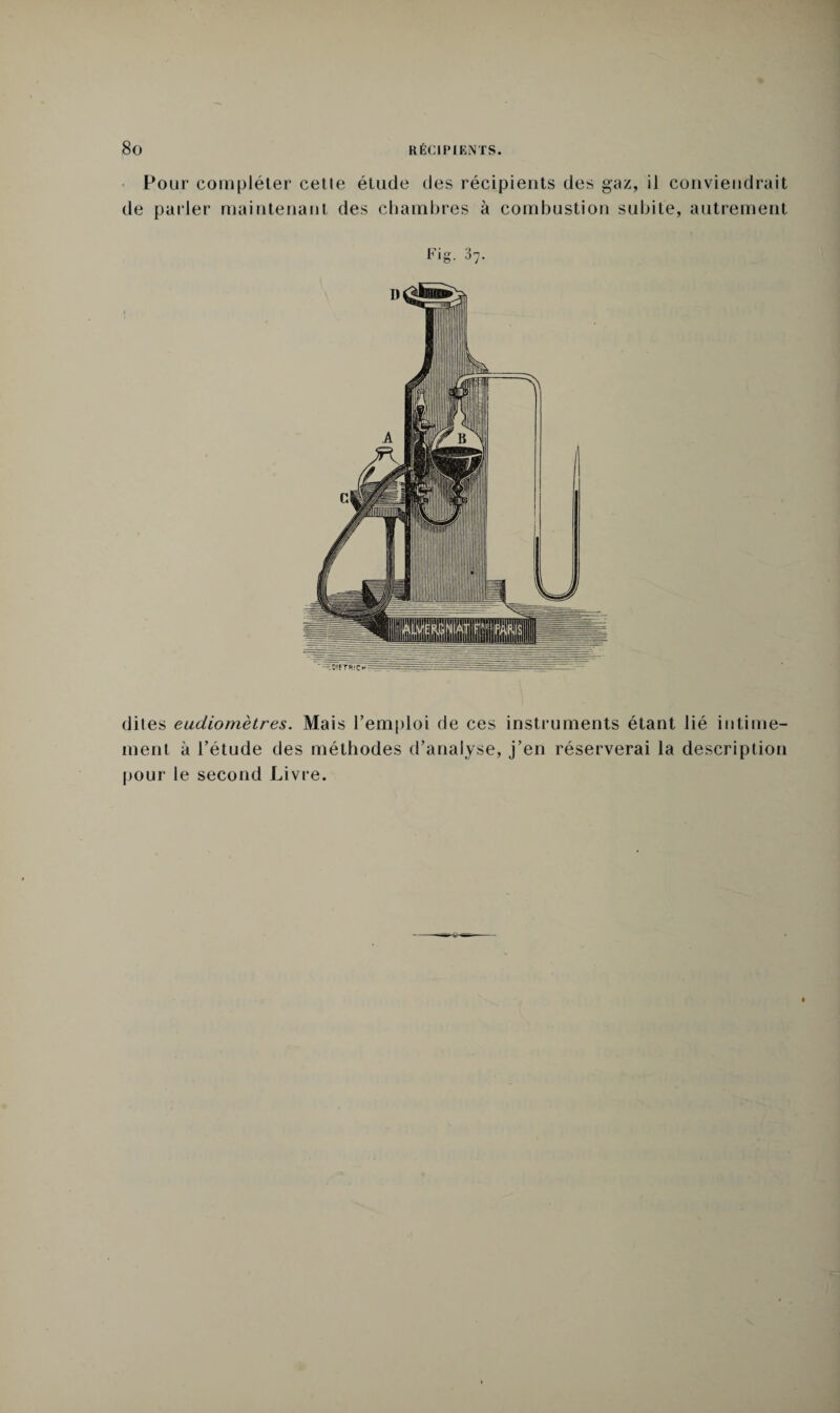 Pour compléter celle étude des récipients des gaz, il conviendrait de parler maintenant des chambres à combustion subite, autrement Fig. 37. ' :-.S!fTR!CH=====^3ri-= dites eudiomèires. Mais l’emploi de ces instruments étant lié intime¬ ment à l’étude des méthodes d’analyse, j’en réserverai la description pour le second Livre.
