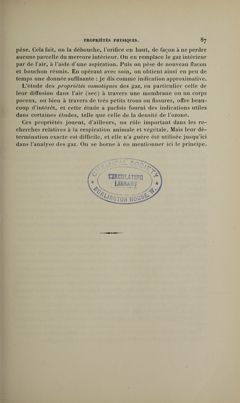 pèse. Cela fait, on la débouche, l’orifice en haut, de façon à ne perdre aucune parcelle du mercure intérieur. On en remplace le gaz intérieur par de l’air, à l’aide d’une aspiration. Puis on pèse de nouveau flacon et bouchon réunis. En opérant avec soin, on obtient ainsi en peu de temps une donnée suffisante : je dis comme indication approximative. L’étude des propriétés osmotiques des gaz, en particulier celle de leur diffusion dans l’air (sec) à travers une membrane ou un corps poreux, ou bien à travers de très petits trous ou fissures, offre beau¬ coup d’intérêt, et cette étude a parfois fourni des indications utiles dans certaines études, telle que celle de la densité de l’ozone. Ces propriétés jouent, d’ailleurs, un rôle important dans les re¬ cherches relatives à la respiration animale et végétale. Mais leur dé¬ termination exacte est difficile, et elle n’a guère été utilisée jusqu’ici dans l’analyse des gaz. On se borne à en mentionner ici le principe.