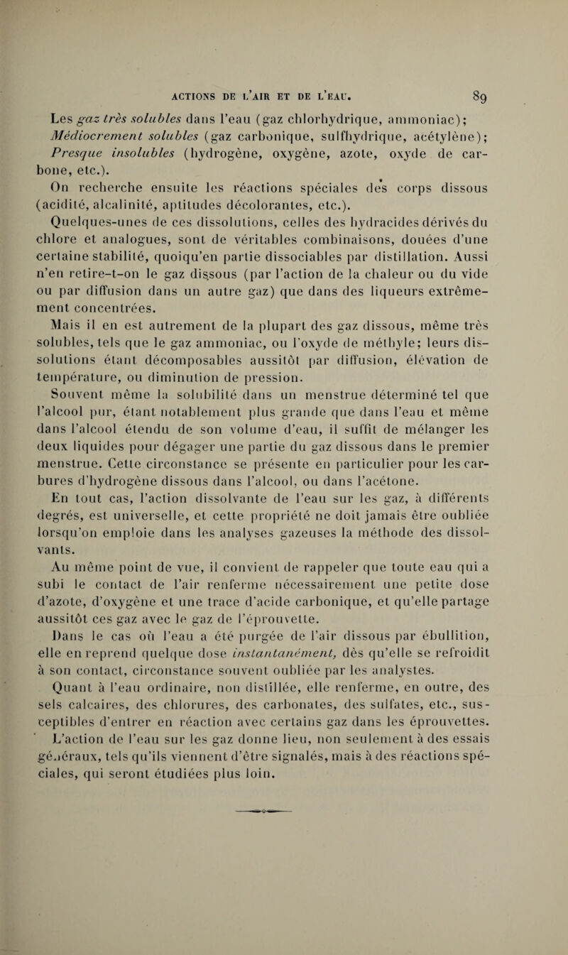 Les gaz très solubles dans l’eau (gaz chlorhydrique, ammoniac); Médiocrement solubles (gaz carbonique, sulfhydrique, acétylène); Presque insolubles (hydrogène, oxygène, azote, oxyde de car¬ bone, etc.). On recherche ensuite les réactions spéciales des corps dissous (acidité, alcalinité, aptitudes décolorantes, etc.). Quelques-unes de ces dissolutions, celles des hydracides dérivés du chlore et analogues, sont de véritables combinaisons, douées d’une certaine stabililé, quoiqu’en partie dissociables par distillation. Aussi n’en retire-t-on le gaz dissous (par l’action de la chaleur ou du vide ou par diffusion dans un autre gaz) que dans des liqueurs extrême¬ ment concentrées. Mais il en est autrement de la plupart des gaz dissous, même très solubles, tels que le gaz ammoniac, ou l'oxyde de méthyle; leurs dis¬ solutions étant décomposables aussitôt par diffusion, élévation de température, ou diminution de pression. Souvent même la solubilité dans un menstrue déterminé tel que l’alcool pur, étant notablement plus grande que dans l’eau et même dans l’alcool étendu de son volume d’eau, il suffit de mélanger les deux liquides pour dégager une partie du gaz dissous dans le premier menstrue. Cette circonstance se présente en particulier pour les car¬ bures d’hydrogène dissous dans l’alcool, ou dans l’acétone. En tout cas, l’aclion dissolvante de l’eau sur les gaz, à différents degrés, est universelle, et cette propriété ne doit jamais être oubliée lorsqu’on emploie dans les analyses gazeuses la méthode des dissol¬ vants. Au même point de vue, il convient de rappeler que toute eau qui a subi le contact de l’air renferme nécessairement une petite dose d’azote, d’oxygène et une trace d’acide carbonique, et qu’elle partage aussitôt ces gaz avec le gaz de l’éprouvette. Dans le cas où l’eau a été purgée de l’air dissous par ébullition, elle en reprend quelque dose instantanément, dès qu’elle se refroidit à son contact, circonstance souvent oubliée par les analystes. Quant à l’eau ordinaire, non distillée, elle renferme, en outre, des sels calcaires, des chlorures, des carbonates, des sulfates, etc., sus¬ ceptibles d’entrer en réaction avec certains gaz dans les éprouvettes. L’action de l’eau sur les gaz donne lieu, non seulement à des essais généraux, tels qu’ils viennent d’être signalés, mais à des réactions spé¬ ciales, qui seront étudiées plus loin.