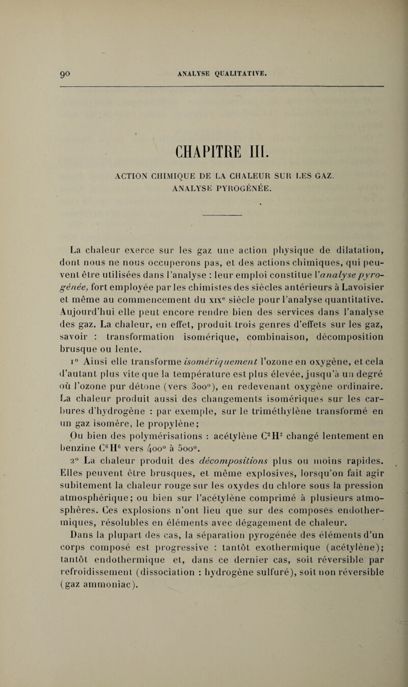 CHAPITRE III. ACTION CHIMIQUE DE LA CHALEUR SUR LES GAZ. ANALYSE PYROGÉNÉE. La chaleur exerce sur les gaz une action physique de dilatation, dont nous ne nous occuperons pas, et des actions chimiques, qui peu¬ vent être utilisées dans l’analyse : leur emploi constitue l'analysepyro- gênée, fort employée par les chimistes des siècles antérieurs à Lavoisier et même au commencement du xixe siècle pour l'analyse quantitative. Aujourd’hui elle peut encore rendre bien des services dans l’analyse des gaz. La chaleur, en effet, produit trois genres d’effets sur les gaz, savoir : transformation isomérique, combinaison, décomposition brusque ou lente. i° Ainsi elle transforme isomériquement l’ozone en oxygène, et cela d’autant plus vite que la température est plus élevée, jusqu’à un degré où l’ozone pur détone (vers 3oo°), en redevenant oxygène ordinaire. La chaleur produit aussi des changements isomériques sur les car¬ bures d’hydrogène : par exemple, sur le triméthylène transformé en un gaz isomère, le propylène; Ou bien des polymérisalions : acétylène C2H- changé lentement en benzine CCH6 vers 4oo° à 5oo°. 20 La chaleur produit des décompositions plus ou moins rapides. Llles peuvent être brusques, et. même explosives, lorsqu’on fait agir subitement la chaleur rouge sur les oxydes du chlore sous la pression atmosphérique; ou bien sur l’acétylène comprimé à plusieurs atmo¬ sphères. Ces explosions n’ont lieu que sur des composés endolher- miques, résolubles en éléments avec dégagement de chaleur. Dans la plupart des cas, la séparation pyrogénée des éléments d’un corps composé est progressive : tantôt exothermique (acétylène); tantôt endothermique et, dans ce dernier cas, soit réversible par refroidissement (dissociation : hydrogène sulfuré), soit non réversible (gaz ammoniac).