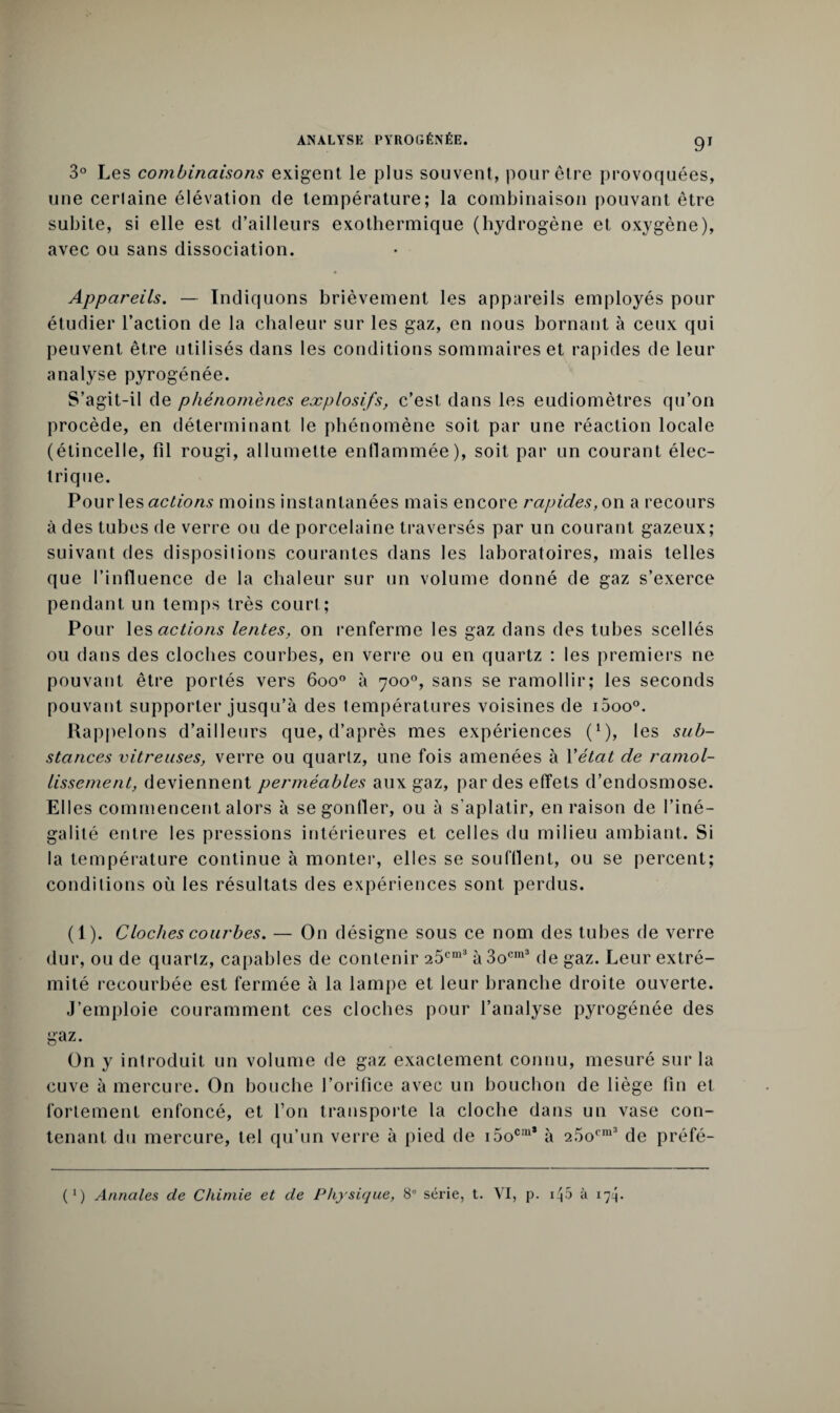 3° Les combinaisons exigent le plus souvent, pour être provoquées, une cerlaine élévation de température; la combinaison pouvant être subite, si elle est d’ailleurs exothermique (hydrogène et oxygène), avec ou sans dissociation. Appareils. — Indiquons brièvement les appareils employés pour étudier l’action de la chaleur sur les gaz, en nous bornant à ceux qui peuvent être utilisés dans les conditions sommaires et rapides de leur analyse pyrogénée. S’agit-il de phénomènes explosifs, c’est dans les eudiomètres qu’on procède, en déterminant le phénomène soit par une réaction locale (étincelle, fil rougi, allumette enflammée), soit par un courant élec¬ trique. Pour les actions moins instantanées mais encore rapides, on a recours à des tubes de verre ou de porcelaine traversés par un courant gazeux; suivant des dispositions courantes dans les laboratoires, mais telles que l’influence de la chaleur sur un volume donné de gaz s’exerce pendant un temps très court ; Pour les actions lentes, on renferme les gaz dans des tubes scellés ou dans des cloches courbes, en verre ou en quartz : les premiers ne pouvant être portés vers 6oo° à 700°, sans se ramollir; les seconds pouvant supporter jusqu’à des températures voisines de i5oo°. Rappelons d’ailleurs que, d’après mes expériences (*), les sub¬ stances vitreuses, verre ou quartz, une fois amenées à Y état de ramol¬ lissement, deviennent perméables aux gaz, par des effets d’endosmose. Elles commencent alors à se gonfler, ou à s’aplatir, en raison de l’iné¬ galité entre les pressions intérieures et celles du milieu ambiant. Si la température continue à monter, elles se soufflent, ou se percent; conditions où les résultats des expériences sont perdus. (1). Cloches courbes. — On désigne sous ce nom des tubes de verre dur, ou de quartz, capables de contenir 25cm3 à 3ocm3 de gaz. Leur extré¬ mité recourbée est fermée à la lampe et leur branche droite ouverte. J’emploie couramment ces cloches pour l’analyse pyrogénée des gaz. On y introduit un volume de gaz exactement connu, mesuré sur la cuve à mercure. On bouche l’orifice avec un bouchon de liège fin et fortement enfoncé, et l’on transporte la cloche dans un vase con¬ tenant du mercure, tel qu’un verre à pied de i5ocinï à 2.5ocm3 de préfé- (*) Annales de Chimie et de Physique, 8° série, t. VI, p. 05 à 174.