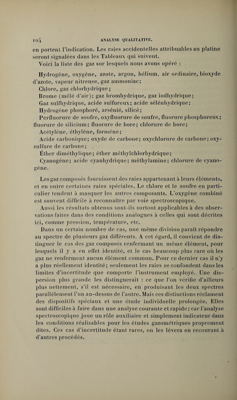 en portent l’indication. Les raies accidentelles attribuables au platine seront signalées dans les Tableaux qui suivent. Voici la liste des gaz sur lesquels nous avons opéré : Hydrogène, oxygène, azote, argon, hélium, air ordinaire, bioxyde d’azote, vapeur nitreuse, gaz ammoniac; Chlore, gaz chlorhydrique; Brome (mêlé d’air); gaz bromhydrique, gaz iodhydrique; Gaz sulfbydrique, acide sulfureux; acide sélénhydrique; Hyd rogène phosphoré, arsénié, silicé; Perfluorure de soufre, oxyfluorure de soufre, fluorure phosphoreux; fluorure de silicium; fluorure de bore; chlorure de bore; Acétylène, éthylène, formène; Acide carbonique; oxyde de carbone; oxychlorure de carbone; oxy- sulfure de carbone; Éther diméthylique; éther méthylchlorhydrique; Cyanogène; acide cyanhydrique; méthylamine; chlorure de cyano¬ gène. Les gaz composés fournissent des raies appartenant à leurs éléments, et en outre certaines raies spéciales. Le chlore et le soufre en partie culier tendent à masquer les autres composants. L’oxygène combiné est souvent difficile à reconnaître par voie spectroscopique. Aussi les résultats obtenus sont-ils surtout applicables à des obser¬ vations faites dans des conditions analogues à celles qui sont décrites ici, comme pression, température, etc. Dans un certain nombre de cas, une même division paraît répondre au spectre de plusieurs gaz différents. A cet égard, il convient de dis¬ tinguer le cas des gaz composés renfermant un même élément, pour lesquels il y a en etfet identité, et le cas beaucoup plus rare où les gaz ne renferment aucun élément commun. Pour ce dernier cas il n’y a plus réellement identité; seulement les raies se confondent dans les limites d’incertitude que comporte l’instrument employé. Une dis¬ persion plus grande les distinguerait : ce que l’on vérifie d’ailleurs plus nettement, s’il est nécessaire, en produisant les deux spectres parallèlement l’un au-dessus de l’autre. Mais ces distinctions réclament des dispositifs spéciaux et une étude individuelle prolongée. Elles sont difficiles à faire dans une analyse courante et rapide ; car l’analyse spectroscopique joue un rôle auxiliaire et simplement indicateur dans les conditions réalisables pour les études gazométriques proprement dites. Ces cas d’incertitude étant rares, on les lèvera en recourant à d’autres procédés.
