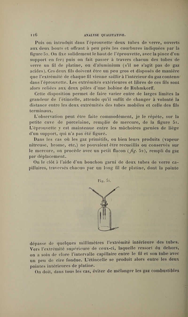 Puis ou introduit dans l’éprouvette deux tu lies de verre, ouverts aux deux bouts et offrant à peu près les courbures indiquées par la figure 52. On fixe solidement le haut,de l’éprouvette, avec la pince d’un support en fer; puis on fait passer à travers chacun des tubes de verre un fil de platine, ou d’aluminium (s’il ne s’agit pas de gaz acides). Ces deux fils doivent être un peu gros et disposés de manière que l’extrémité de chaque fil vienne saillir à l’intérieur du gaz contenu dans l’éprouvette. Les extrémités extérieures et libres de ces fils sont alors reliées aux deux pôles d’une bobine de Ruhmkorff. Cette disposition permet de faire varier entre de larges limites la grandeur de l’étincelle, attendu qu’il suffit de changer à volonté la distance entre les deux extrémités des tubes mobiles et celle des fils terminaux. L'observation peut être faite commodément, je le répète, sur la petite cuve de porcelaine, remplie de mercure, de la figure 5i. L’éprouvette y est maintenue entre les mâchoires garnies de liège d’un support, qui n’a pas été figuré. Dans les cas où les gaz primitifs, ou bien leurs produits (vapeur nitreuse, brome, etc.) ne pouvaient être recueillis ou conservés sur le mercure, on procède avec un petit flacon ( fig. 52), rempli du gaz par déplacement. On le clôt à l’aide d’un bouchon garni de deux tubes de verre ca¬ pillaires, traversés chacun par un long fil de platine, dont la pointe Fig. 02. dépasse de quelques millimètres l’extrémité intérieure des tubes. Vers l’extrémité supérieure de ceux-ci, laquelle ressort du dehors, on a soin de clore l’intervalle capillaire entre le fil et son tube avec un peu de cire fondue. L’étincelle se produit alors entre les deux pointes intérieures de platine. On doit, dans tous les cas, éviter de mélanger les gaz combustibles