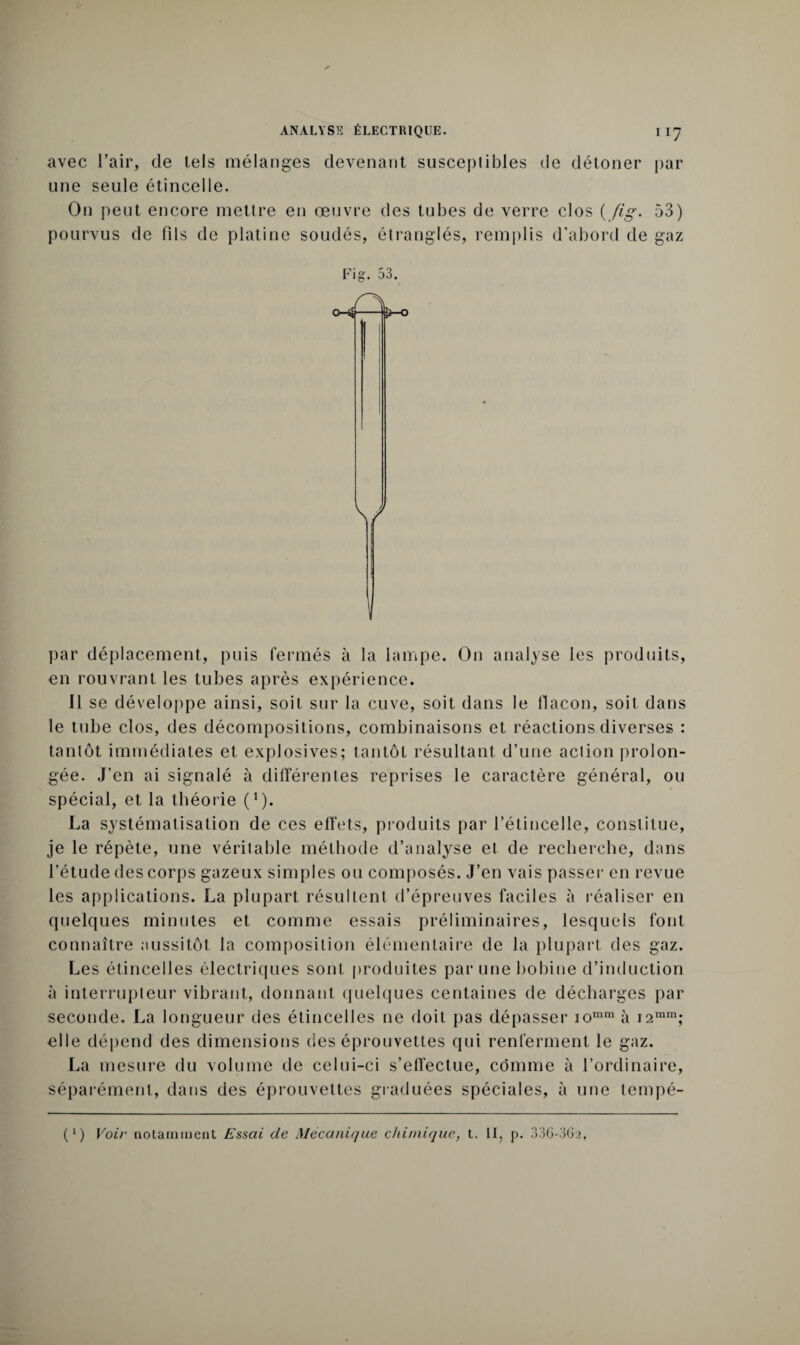 IT7 avec l’air, de lels mélanges devenant susceptibles de détoner par une seule étincelle. On peut encore mettre en œuvre des tubes de verre clos ( /ôg. 53) pourvus de fils de platine soudés, étranglés, remplis d’abord de gaz Fig. 53. 0-4- [S—O \/ par déplacement, puis fermés à la lampe. On analyse les produits, en rouvrant les tubes après expérience. 11 se développe ainsi, soit sur la cuve, soit dans le flacon, soit dans le tube clos, des décompositions, combinaisons et réactions diverses : tantôt immédiates et explosives; tantôt résultant d’une action prolon¬ gée. J’en ai signalé à différentes reprises le caractère général, ou spécial, et la théorie (*). La systématisation de ces effets, produits par l’étincelle, constitue, je le répète, une véritable méthode d’analyse et de recherche, dans l’étude des corps gazeux simples ou composés. J’en vais passer en revue les applications. La plupart résultent d’épreuves faciles à réaliser en quelques minutes et comme essais préliminaires, lesquels font connaître aussitôt la composition élémentaire de la plupart des gaz. Les étincelles électriques sont produites par une bobine d’induction à interrupteur vibrant, donnant quelques centaines de décharges par seconde. La longueur des étincelles ne doit pas dépasser iomm à i2mm; elle dépend des dimensions des éprouvettes qui renferment le gaz. La mesure du volume de celui-ci s’effectue, comme à l’ordinaire, séparément, dans des éprouvettes graduées spéciales, à une tempé- (l) Voir notamment Essai de Mécanique chimique, t. II, p. 336-362,
