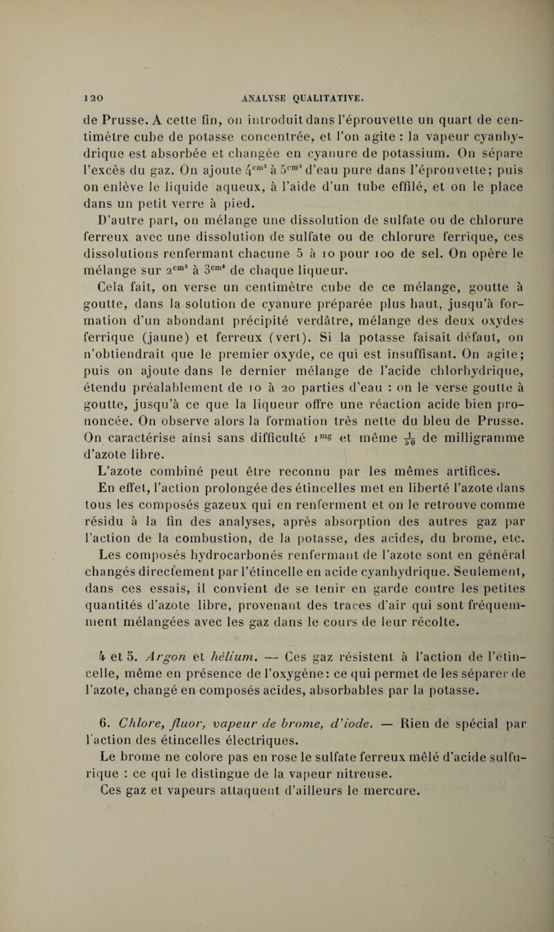 de Prusse. A cette fin, ou introduit dans l’éprouvette un quart de cen¬ timètre cube de potasse concentrée, et l’on agite : la vapeur cyanhy¬ drique est absorbée et changée en cyanure de potassium. On sépare l’excès du gaz. On ajoute 4cm3 à 5cra3 d’eau pure dans l’éprouvette; puis on enlève le liquide aqueux, à l’aide d’un tube effilé, et on le place dans un petit verre à pied. D’autre part, on mélange une dissolution de sulfate ou de chlorure ferreux avec une dissolution de sulfate ou de chlorure ferrique, ces dissolutions renfermant chacune 5 à io pour ioo de sel. On opère le mélange sur 2cm3 à 3cm* de chaque liqueur. Cela fait, on verse un centimètre cube de ce mélange, goutte à goutte, dans la solution de cyanure préparée plus haut, jusqu’à for¬ mation d’un abondant précipité verdâtre, mélange des deux oxydes ferrique (jaune) et ferreux (vert). Si la potasse faisait défaut, on n’obtiendrait que le premier oxyde, ce qui est insuffisant. On agite; puis on ajoute dans le dernier mélange de l’acide chlorhydrique, étendu préalablement de io à 20 parties d’eau : on le verse goutte à goutte, jusqu’à ce que la liqueur olfre une réaction acide bien pro¬ noncée. On observe alors la formation très nette du bleu de Prusse. On caractérise ainsi sans difficulté im» et même ^ de milligramme d’azote libre. L’azote combiné peut être reconnu par les mêmes artifices. En effet, l’action prolongée des étincelles met en liberté l’azote dans tous les composés gazeux qui en renferment et 011 le retrouve comme résidu à la fin des analyses, après absorption des autres gaz par l’action de la combustion, de la potasse, des acides, du brome, etc. Les composés l^drocarbonés renfermant de l’azote sont en général changés directement par l’étincelle en acide cyanhydrique. Seulement, dans ces essais, il convient de se tenir en garde contre les petites quantités d’azote libre, provenant des traces d’air qui sont fréquem¬ ment mélangées avec les gaz dans le cours de leur récolte. k et 5. Argon et hélium. — Ces gaz résistent à l’action de l’étin¬ celle, même en présence de l’oxygène: ce qui permet de les séparer de l’azote, changé en composés acides, absorbables par la potasse. 6. Chlore, fluor, vapeur de brome, d'iode. — Rien de spécial par l'action des étincelles électriques. Le brome ne colore pas en rose le sulfate ferreux mêlé d’acide sulfu¬ rique : ce qui le distingue de la vapeur nitreuse. Ces gaz et vapeurs attaquent d’ailleurs le mercure.