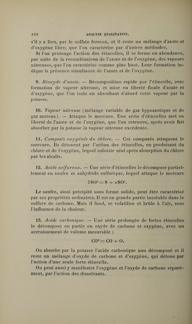 s’il y a lieu, par le sulfate ferreux, et il reste un mélange d’azote et d’oxygène libre, que l’on caractérise par d’autres méthodes. Si l’on prolonge l’action des étincelles, il se forme en abondance, par suite de la recombinaison de l’azote et de l’oxygène, des vapeurs nitreuses, que l’on caractérise comme plus haut. Leur formation in¬ dique la présence simultanée de l’azote et de l’oxygène. 9. Bioxyde d'azote. — Décomposition rapide par l’étincelle, avec formation de vapeur nitreuse, et mise en liberté finale d’azote et d’oxygène, que l’on isole en absorbant d’abord celte vapeur par la potasse. 10. Vapeur nitreuse (mélange variable de gaz hypoazotique et de gaz azoteux). — Attaque le mercure. Une série d’étincelles met en liberté de l’azote et de l’oxygène, que l’on retrouve, après avoir fait absorber par la potasse la vapeur nitreuse excédente. 11. Composés oxygénés du chlore. — Ces composés attaquent le mercure. Ils détonent par l’action des étincelles, en produisant du chlore et de l’oxygène, lequel subsiste seul après absorption du chlore par les alcalis. 12. Acide sulfureux. — Une série d’étincelles le décompose partiel¬ lement en soufre et anhydride sulfurique, lequel attaque le mercure 3SO'=: S H- 2SO3. Le soufre, ainsi précipité sous forme solide, peut être caractérisé par ses propriétés ordinaires. 11 est en grande partie insoluble dans le sulfure de carbone. Mais il fond, se volatilise et brûle à l’air, sous l’influence de la chaleur. 13. Acide carbonique. — Une série prolongée de fortes étincelles le décompose en partie en oxyde de carbone et oxygène, avec un accroissement de volume mesurable : C02=C0-i-0. O11 absorbe par la potasse l’acide carbonique non décomposé et il reste un mélange d’oxyde de carbone et d’oxygène, qui détone par l’action d’une seule forte étincelle. On peut aussi y manifester l’oxygène et l’oxyde de carbone séparé¬ ment, par l’action des dissolvants.