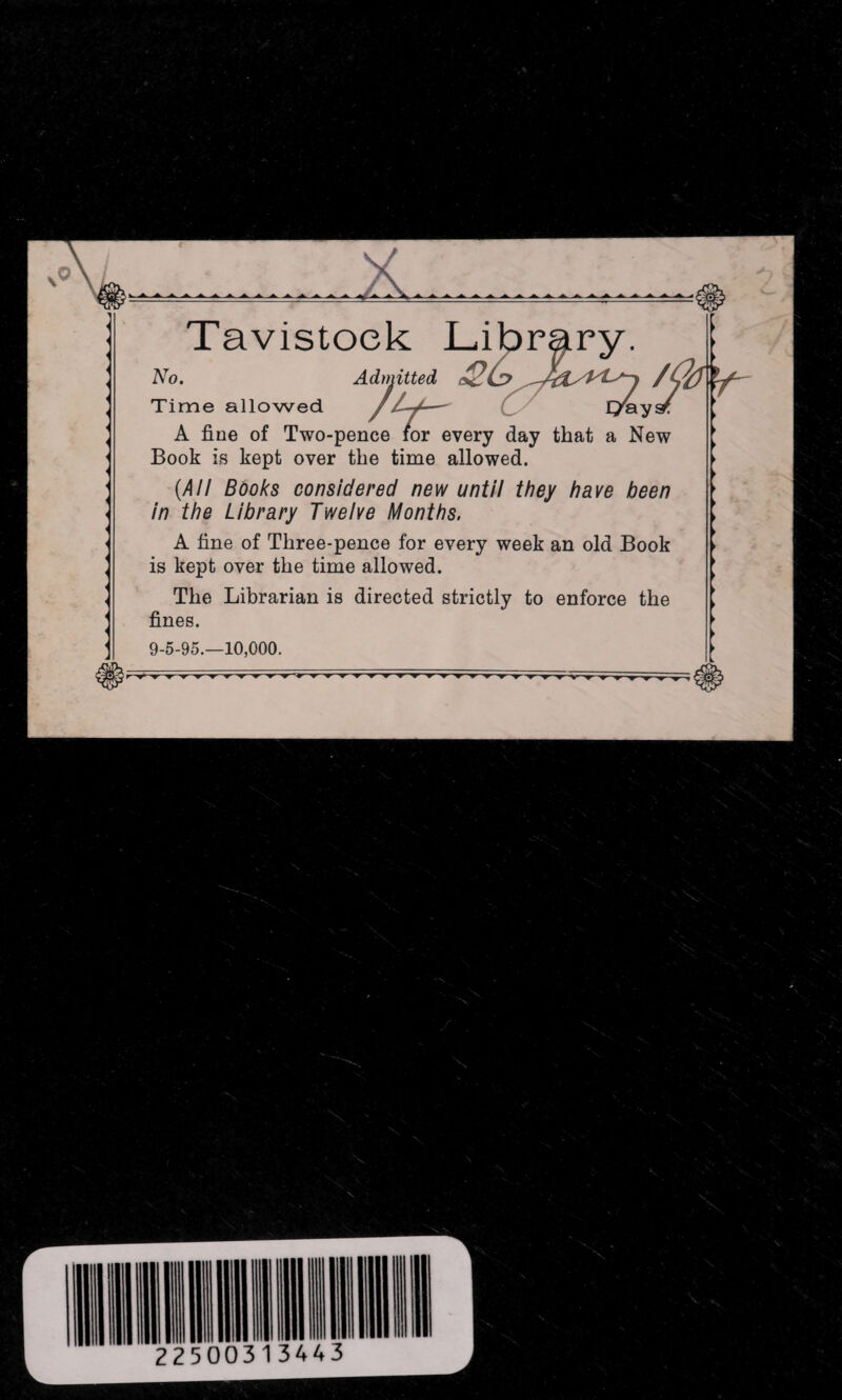 Tavistock Library. No. Admitted /(b Time allowed /... ------ I/aysr A fine of Two-pence for every day that a New Book is kept over the time allowed. (All Books considered new until they have been in the Library Twelve Months. A fine of Three-pence for every week an old Book is kept over the time allowed. The Librarian is directed strictly to enforce the fines. 9-5-95.-10,000.