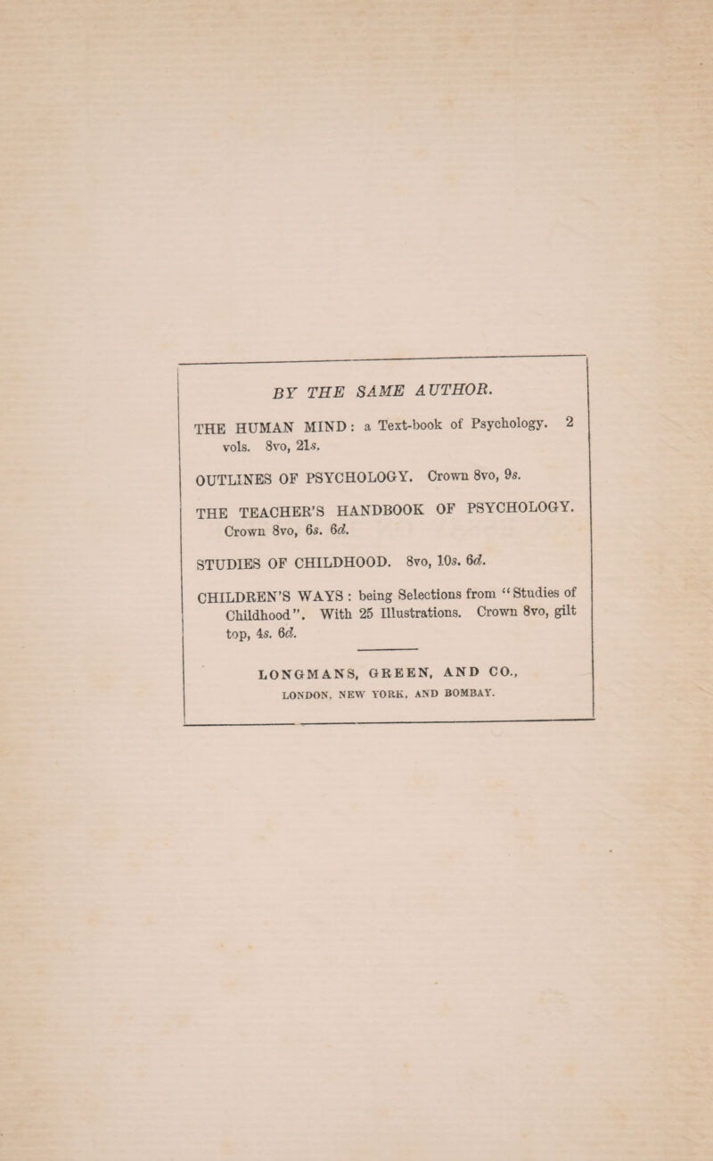 BY THE SAME AUTHOR. THE HUMAN MIND: a Text-book of Psychology. 2 vols. 8vo, 21?. OUTLINES OF PSYCHOLOGY. Crown 8vo, 9s. THE TEACHER’S HANDBOOK OF PSYCHOLOGY. Crown 8vo, 6s. Qd. STUDIES OF CHILDHOOD. 8vo, 10s. §d. CHILDREN’S WAYS : being Selections from “Studies of Childhood”. With 25 Illustrations. Crown 8vo, gilt top, 4s. 6d. LONGMANS, GREEN, AND CO., LONDON. NEW YORK. AND BOMBAY.