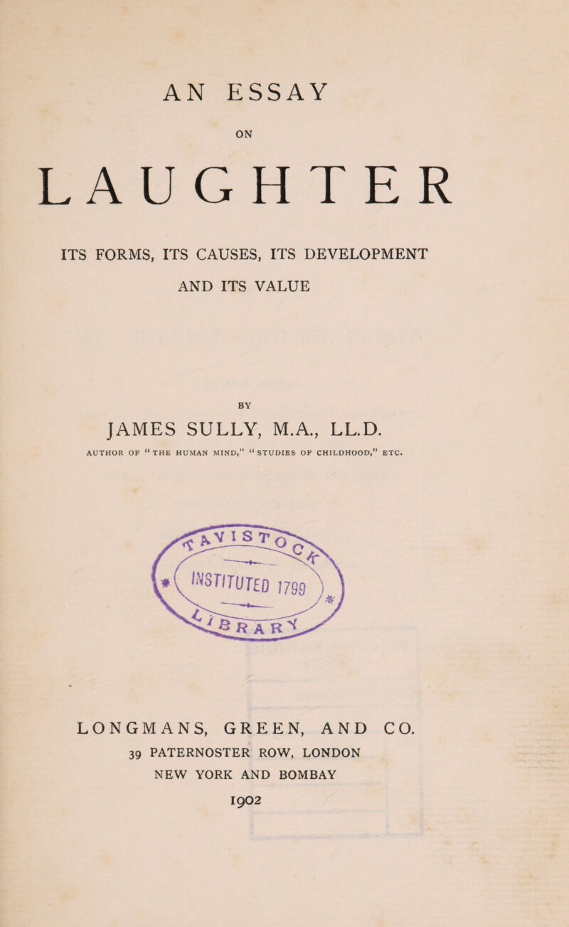 AN ESSAY ON LAUGHTER ITS FORMS, ITS CAUSES, ITS DEVELOPMENT AND ITS VALUE BY JAMES SULLY, M.A., LL.D. AUTHOR OF “THE HUMAN MIND, “STUDIES OF CHILDHOOD,” ETC. LONGMANS, GREEN, AND CO. 39 PATERNOSTER ROW, LONDON NEW YORK AND BOMBAY 1902