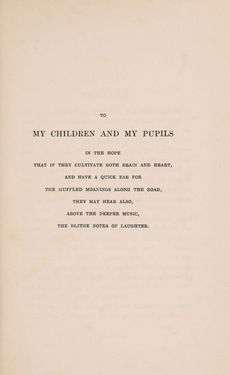 MY CHILDREN AND MY PUPILS IN THE HOPE THAT IF THEY CULTIVATE BOTH BRAIN AND HEART, AND HAVE A QUICK EAR FOR THE MUFFLED MOANINGS ALONG THE ROAD, THEY MAY HEAR ALSO, ABOVE THE DEEPER MUSIC, THE BLITHE NOTES OF LAUGHTER