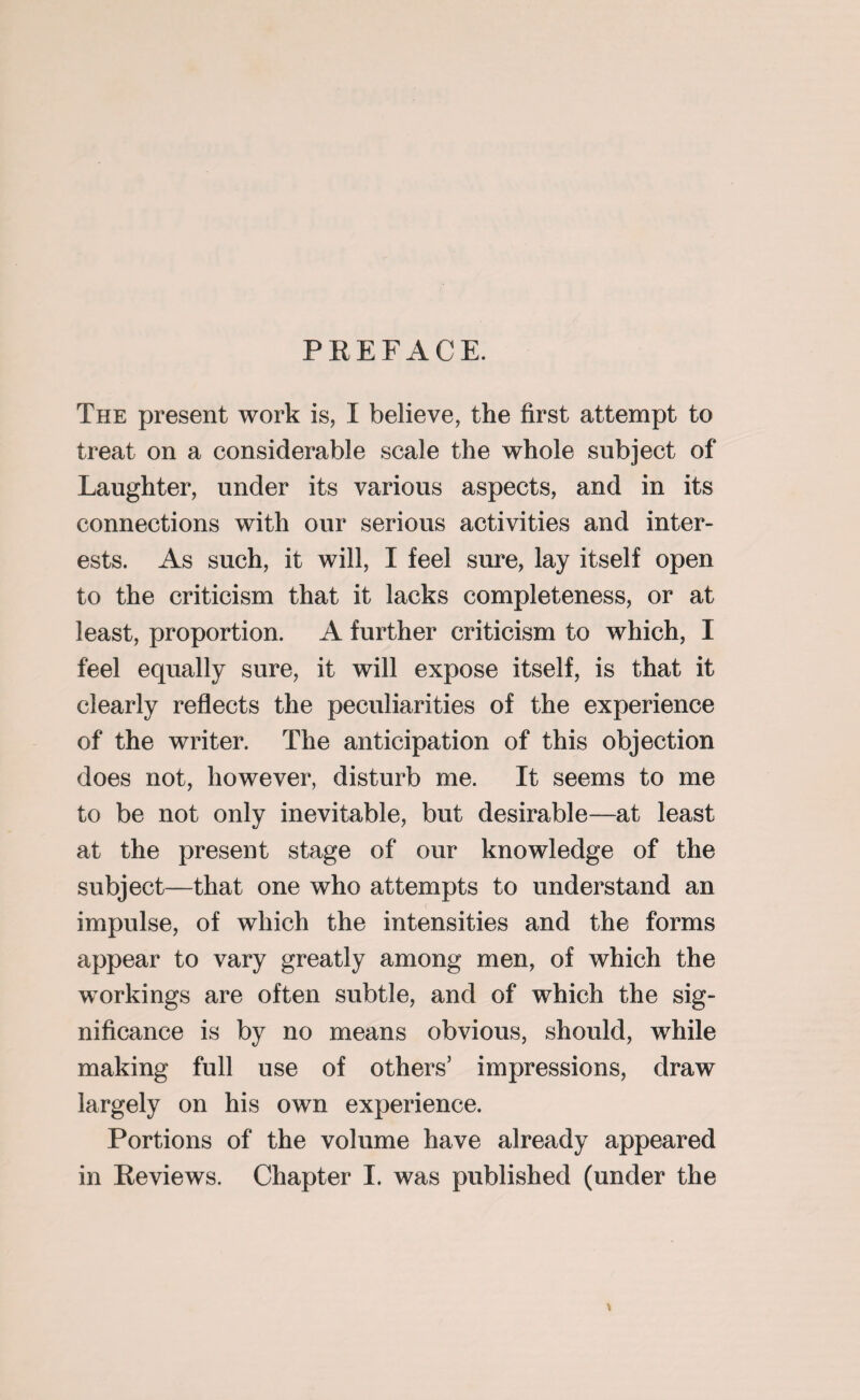 PREFACE. The present work is, I believe, the first attempt to treat on a considerable scale the whole subject of Laughter, under its various aspects, and in its connections with our serious activities and inter¬ ests. As such, it will, I feel sure, lay itself open to the criticism that it lacks completeness, or at least, proportion. A further criticism to which, I feel equally sure, it will expose itself, is that it clearly reflects the peculiarities of the experience of the writer. The anticipation of this objection does not, however, disturb me. It seems to me to be not only inevitable, but desirable—at least at the present stage of our knowledge of the subject—that one who attempts to understand an impulse, of which the intensities and the forms appear to vary greatly among men, of which the workings are often subtle, and of which the sig¬ nificance is by no means obvious, should, while making full use of others’ impressions, draw largely on his own experience. Portions of the volume have already appeared in Reviews. Chapter I. was published (under the \