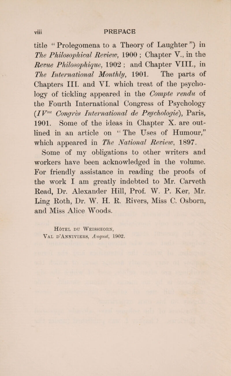 Vlll title “ Prolegomena to a Theory of Laughter ”) in The Philosophical Review, 1900 ; Chapter V., in the Revue Philosophique, 1902 ; and Chapter VIII., in The International Monthly, 1901. The parts of Chapters III. and YI. which treat of the psycho¬ logy of tickling appeared in the Compte rendu of the Fourth International Congress of Psychology (/Vme Congres International de Psychologie), Paris, 1901. Some of the ideas in Chapter X. are out¬ lined in an article on “ The Uses of Humour,” which appeared in The National Review, 1897. Some of my obligations to other writers and workers have been acknowledged in the volume. For friendly assistance in reading the proofs of the work I am greatly indebted to Mr. Carveth Read, Dr. Alexander Hill, Prof. W. P. Ker, Mr. Ling Roth, Dr. W. H. R. Rivers, Miss C. Osborn, and Miss Alice Woods. Hotel du Weisshorn, Val d’Anniviers, August, 1902.