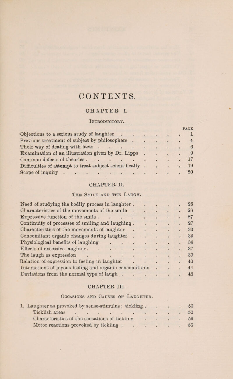 CONTENTS. CHAPTEB X. Introductory. page Objections to a serious study of laughter.1 Previous treatment of subject by philosophers ..... 4 Their way of dealing with facts.6 Examination of an illustration given by Dr. Lipps .... 9 Common defects of theories ......... 17 Difficulties of attempt to treat subject scientifically .... 19 Scope of inquiry.20 CHAPTER II. The Smile and the Laugh. Need of studying the bodily process in laughter ..... 25 Characteristics of the movements of the smile.26 Expressive function of the smile.27 Continuity of processes of smiling and laughing.27 Characteristics of the movements of laughter.30 Concomitant organic changes during laughter.33 Physiological benefits of laughing.34 Effects of excessive laughter.37 The laugh as expression.39 Relation of expression to feeling in laughter ..... 40 Interactions of joyous feeling and organic concomitants ... 44 Deviations from the normal type of laugh.48 CHAPTER III. Occasions and Causes of Laughter. 1. Laughter as provoked by sense-stimulus : tickling .... 50 Ticklish areas.52 Characteristics of the sensations of tickling .... 53 Motor reactions provoked by tickling.56