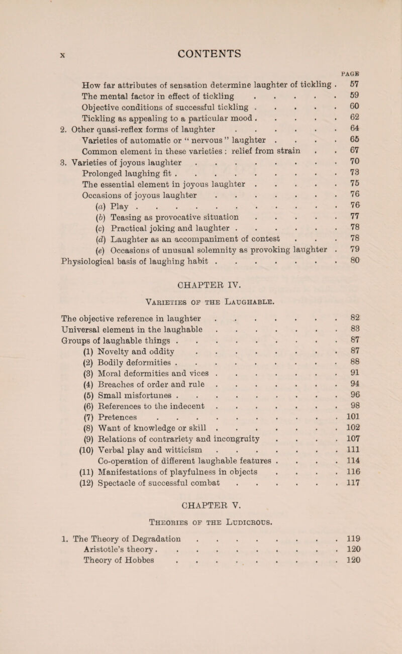 PAGB How far attributes of sensation determine laughter of tickling . 57 The mental factor in effect of tickling.59 Objective conditions of successful tickling.GO Tickling as appealing to a particular mood.62 2. Other quasi-reflex forms of laughter.64 Varieties of automatic or “ nervous ” laughter .... 65 Common element in these varieties : relief from strain . . 67 3. Varieties of joyous laughter.70 Prolonged laughing fit.73 The essential element in joyous laughter.75 Occasions of joyous laughter . . . . . • .76 (u) Play.76 (b) Teasing as provocative situation.77 (c) Practical joking and laughter.78 (d) Laughter as an accompaniment of contest ... 78 (e) Occasions of unusual solemnity as provoking laughter . 79 Physiological basis of laughing habit.80 CHAPTER IV. Varieties of the Laughable. The objective reference in laughter.82 Universal element in the laughable.83 Groups of laughable things.87 (1) Novelty and oddity.87 (2) Bodily deformities ......... 88 (3) Moral deformities and vices.91 (4) Breaches of order and rule.94 (5) Small misfortunes.96 (6) References to the indecent.98 (7) Pretences.101 (8) Want of knowledge or skill.102 (9) Relations of contrariety and incongruity .... 107 (10) Verbal play and witticism.Ill Co-operation of different laughable features . . . .114 (11) Manifestations of playfulness in objects . . . .116 (12) Spectacle of successful combat.117 CHAPTER V. Theories of the Ludicrous. 1. The Theory of Degradation Aristotle’s theory. Theory of Hobbes . 119 . 120 . 120