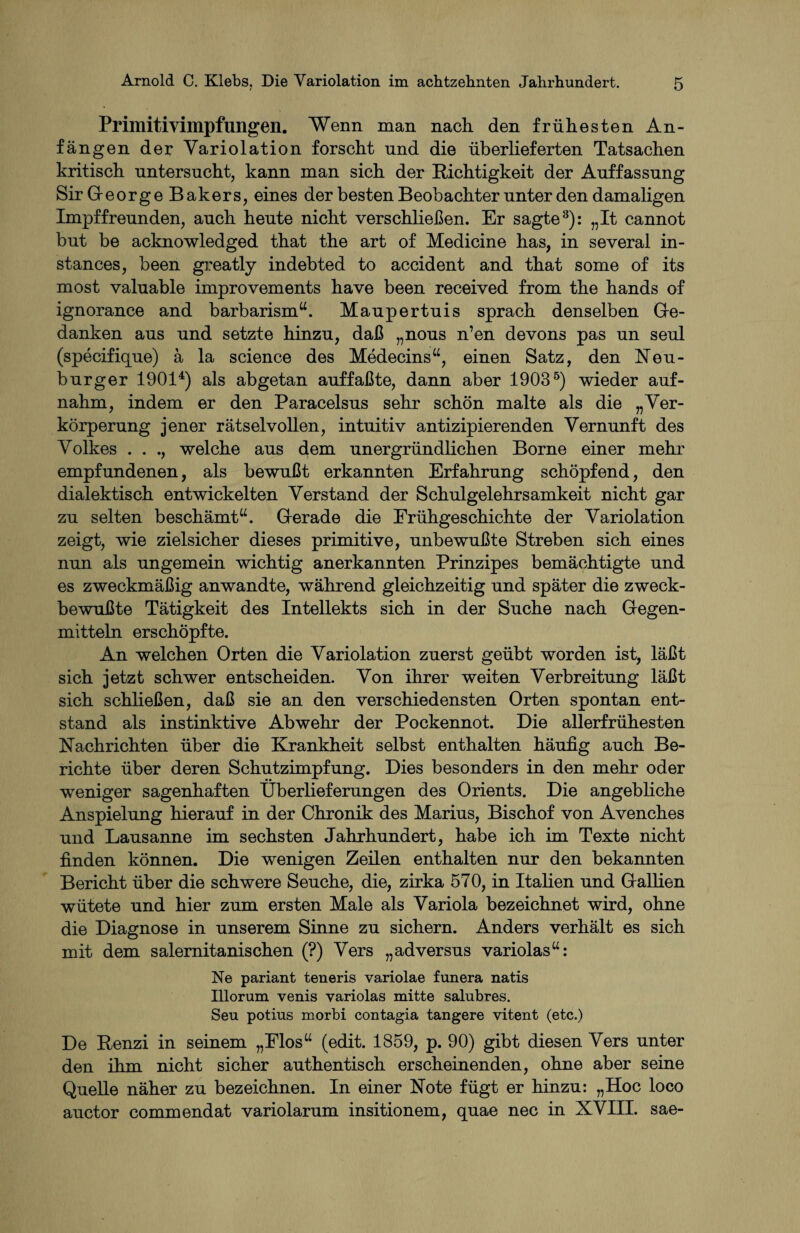 Primitivimpfungen. Wenn man nach den frühesten An¬ fängen der Yariolation forscht und die überlieferten Tatsachen kritisch untersucht, kann man sich der Richtigkeit der Auffassung Sir George Bakers, eines der besten Beobachter unter den damaligen Impffreunden, auch heute nicht verschließen. Er sagte3): „It cannot but be acknowledged that the art of Medicine has, in several in- stances, been greatly indebted to accident and that some of its most valuable improvements have been received from the hands of ignorance and barbarism“. Maupertuis sprach denselben Ge¬ danken aus und setzte hinzu, daß „nous n’en devons pas un seul (specifique) ä la science des Medecins“, einen Satz, den Neu¬ burger 19014) als abgetan auffaßte, dann aber 19035) wieder auf¬ nahm, indem er den Paracelsus sehr schön malte als die „Ver¬ körperung jener rätselvollen, intuitiv antizipierenden Vernunft des Volkes . . ., welche aus dem unergründlichen Borne einer mehr empfundenen, als bewußt erkannten Erfahrung schöpfend, den dialektisch entwickelten Verstand der Schulgelehrsamkeit nicht gar zu selten beschämt“. Gerade die Frühgeschichte der Variolation zeigt, wie zielsicher dieses primitive, unbewußte Streben sich eines nun als ungemein wichtig anerkannten Prinzipes bemächtigte und es zweckmäßig anwandte, während gleichzeitig und später die zweck¬ bewußte Tätigkeit des Intellekts sich in der Suche nach Gegen¬ mitteln erschöpfte. An welchen Orten die Variolation zuerst geübt worden ist, läßt sich jetzt schwer entscheiden. Von ihrer weiten Verbreitung läßt sich schließen, daß sie an den verschiedensten Orten spontan ent¬ stand als instinktive Abwehr der Pockennot. Die allerfrühesten Nachrichten über die Krankheit selbst enthalten häufig auch Be¬ richte über deren Schutzimpfung. Dies besonders in den mehr oder weniger sagenhaften Überlieferungen des Orients. Die angebliche Anspielung hierauf in der Chronik des Marius, Bischof von Avenches und Lausanne im sechsten Jahrhundert, habe ich im Texte nicht finden können. Die wenigen Zeilen enthalten nur den bekannten Bericht über die schwere Seuche, die, zirka 570, in Italien und Gallien wütete und hier zum ersten Male als Variola bezeichnet wird, ohne die Diagnose in unserem Sinne zu sichern. Anders verhält es sich mit dem salernitanischen (?) Vers „adversus variolas“: Ne pariant teneris variolae funera natis Illorum venis variolas mitte salübres. Seu potins morbi contagia tangere vitent (etc.) De Renzi in seinem „Flos“ (edit. 1859, p. 90) gibt diesen Vers unter den ihm nicht sicher authentisch erscheinenden, ohne aber seine Quelle näher zu bezeichnen. In einer Note fügt er hinzu: „Hoc loco auctor commendat variolarum insitionem, quae nec in XVIII. sae-