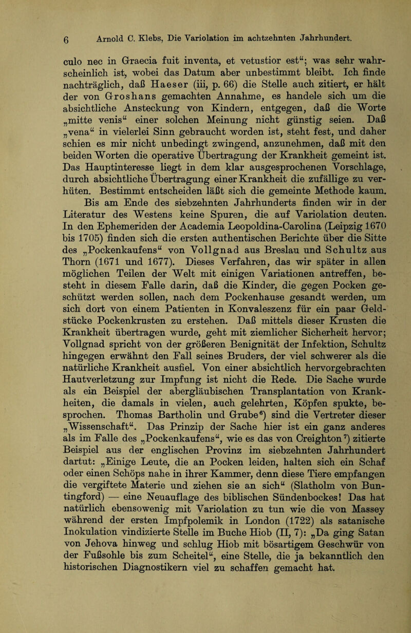 culo nec in Graecia fnit inventa, et vetnstior est“; was sehr wahr¬ scheinlich ist, wobei das Datum aber unbestimmt bleibt. Ich finde nachträglich, daß Ha es er (iii, p. 66) die Stelle auch zitiert, er hält der von Groshans gemachten Annahme, es handele sich um die absichtliche Ansteckung von Kindern, entgegen, daß die Worte „mitte venis“ einer solchen Meinung nicht günstig seien. Daß „vena“ in vielerlei Sinn gebraucht worden ist, steht fest, und daher schien es mir nicht unbedingt zwingend, anzunehmen, daß mit den beiden Worten die operative Übertragung der Krankheit gemeint ist. Das Hauptinteresse liegt in dem klar ausgesprochenen Vorschläge, durch absichtliche Übertragung einer Krankheit die zufällige zu ver¬ hüten. Bestimmt entscheiden läßt sich die gemeinte Methode kaum. Bis am Ende des siebzehnten Jahrhunderts finden wir in der Literatur des Westens keine Spuren, die auf Variolation deuten. In den Ephemeriden der Academia Leopoldina-Carolina (Leipzig 1670 bis 1705) finden sich die ersten authentischen Berichte über die Sitte des „Pockenkauf ens“ von Vollgnad aus Breslau und Schultz aus Thorn (1671 und 1677). Dieses Verfahren, das wir später in allen möglichen Teilen der Welt mit einigen Variationen antreffen, be¬ steht in diesem Falle darin, daß die Kinder, die gegen Pocken ge¬ schützt werden sollen, nach dem Pockenhause gesandt werden, um sich dort von einem Patienten in Konvaleszenz für ein paar Geld¬ stücke Pockenkrusten zu erstehen. Daß mittels dieser Krusten die Krankheit übertragen wurde, geht mit ziemlicher Sicherheit hervor; Vollgnad spricht von der größeren Benignität der Infektion, Schultz hingegen erwähnt den Fall seines Bruders, der viel schwerer als die natürliche Krankheit ausfiel. Von einer absichtlich hervorgebrachten Hautverletzung zur Impfung ist nicht die Rede. Die Sache wurde als ein Beispiel der abergläubischen Transplantation von Krank¬ heiten, die damals in vielen, auch gelehrten, Köpfen spukte, be¬ sprochen. Thomas Bartholin und Grube6) sind die Vertreter dieser „Wissenschaft“. Das Prinzip der Sache hier ist ein ganz anderes als im Falle des „Pockenkauf ens“, wie es das von Creighton7) zitierte Beispiel aus der englischen Provinz im siebzehnten Jahrhundert dartut: „Einige Leute, die an Pocken leiden, halten sich ein Schaf oder einen Schöps nahe in ihrer Kammer, denn diese Tiere empfangen die vergiftete Materie und ziehen sie an sich“ (Slatholm von Bun- tingford) — eine Neuauflage des biblischen Sündenbockes! Das hat natürlich ebensowenig mit Variolation zu tun wie die von Massey während der ersten Impfpolemik in London (1722) als satanische Inokulation vindizierte Stelle im Buche Hiob (n, 7): „Da ging Satan von Jehova hinweg und schlug Hiob mit bösartigem Geschwür von der Fußsohle bis zum Scheitel“, eine Stelle, die ja bekanntlich den historischen Diagnostikern viel zu schaffen gemacht hat.