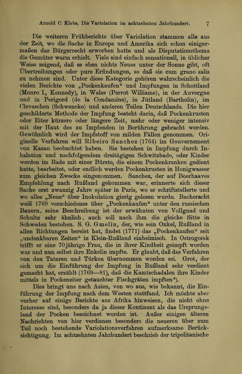 Die weiteren Frühberichte über Yariolation stammen alle ans der Zeit, wo die Sache in Europa und Amerika sich schon einiger¬ maßen das Bürgerrecht erworben hatte und als Disputationsthema die Gemüter warm erhielt. Viele sind einfach sensationell, in üblicher Weise zeigend, daß es eben nichts Neues unter der Sonne gibt, oft Übertreibungen oder pure Erfindungen, so daß sie cum grano salis zu nehmen sind. Unter diese Kategorie gehören wahrscheinlich die vielen Berichte von „Pockenkauf en“ und Impfungen in Schottland (Monro I., Kennedy), in Wales (Perrot Williams) , in der Auvergne und in Perigord (de la Condamine), in Jütland (Bartholin), im Cleveschen (Schwencke) und anderen Teilen Deutschlands. Die hier geschilderte Methode der Impfung besteht darin, daß Pockenkrusten oder Eiter kürzere oder längere Zeit, mehr oder weniger intensiv mit der Haut des zu Impfenden in Berührung gebracht werden. Gewöhnlich wird der Impfstoff von milden Fällen genommen. Ori¬ ginelle Verfahren will Ribeiro Sanchez (1764) im Gouvernement von Kasan beobachtet haben. Sie bestehen in Impfung durch In¬ halation und nachfolgendem dreitägigen Schwitzbade, oder Kinder werden im Bade mit einer Bürste, die einem Pockenkranken gedient hatte, bearbeitet, oder endlich werden Pockenkrusten in Honigwasser zum gleichen Zwecke eingenommen. Sanchez, der auf Boerhaaves Empfehlung nach Rußland gekommen war, erinnerte sich dieser Sache erst zwanzig Jahre später in Paris, wo er schriftstellerte und wo alles „Neue“ über Inokulation gierig gelesen wurde. Bacheracht weiß 1769 verschiedenes über „ Pockenkauf en“ unter den russischen Bauern, seine Beschreibung ist der erwähnten von Vollgnad und Schultz sehr ähnlich, auch soll nach ihm die gleiche Sitte in Schweden bestehen. S. G. Gmelin, der, wie sein Onkel, Rußland in allen Richtungen bereist hat, findet (1771) das „Pockenkaufenw seit „undenkbaren Zeiten“ in Klein-Rußland einheimisch. In Ostrogorsk trifft er eine 70 jährige Frau, die in ihrer Kindheit geimpft worden war und nun selbst ihre Enkelin impfte. Er glaubt, daß das Verfahren von den Tataren und Türken übernommen worden sei. Grot, der sich um die Einführung der Impfung in Rußland sehr verdient gemacht hat, erzählt (1769—81), daß die Kamtschadalen ihre Kinder mittels in Pockeneiter getauchter Fischgräten impften8). Dies bringt uns nach Asien, von wo aus, wie bekannt, die Ein¬ führung der Impfung nach dem Westen stattfand. Ich möchte aber vorher auf einige Berichte aus Afrika hin weisen, die nicht ohne Interesse sind, besonders da ja dieser Kontinent als das Ursprungs¬ land der Pocken bezeichnet worden ist. Außer einigen älteren Nachrichten von hier verdienen besonders die neueren über zum Teil noch bestehende Variolationsverfahren aufmerksame Berück¬ sichtigung. Im achtzehnten Jahrhundert beschrieb der tripolitanische