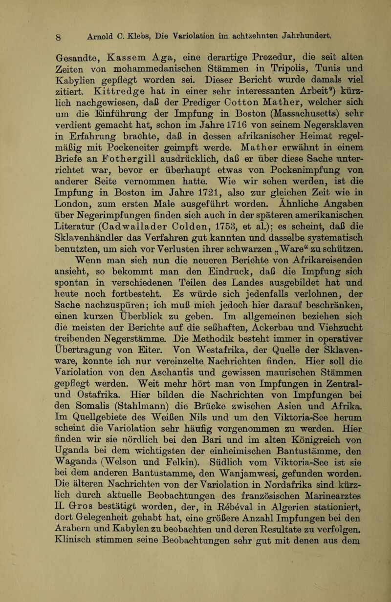 Gesandte, Kassem Aga, eine derartige Prozedur, die seit alten Zeiten von mohammedanischen Stämmen in Tripolis, Tunis und Kabylien gepflegt worden sei. Dieser Bericht wurde damals viel zitiert. Kittredge hat in einer sehr interessanten Arbeit9) kürz¬ lich nachgewiesen, daß der Prediger Cotton Mather, welcher sich um die Einführung der Impfung in Boston (Massachusetts) sehr verdient gemacht hat, schon im Jahre 1716 von seinem Negersklaven in Erfahrung brachte, daß in dessen afrikanischer Heimat regel¬ mäßig mit Pockeneiter geimpft werde. Math er erwähnt in einem Briefe an Fothergill ausdrücklich, daß er über diese Sache unter¬ richtet war, bevor er überhaupt etwas von Pockenimpfung von anderer Seite vernommen hatte. Wie wir sehen werden, ist die Impfung in Boston im Jahre 1721, also zur gleichen Zeit wie in London, zum ersten Male ausgeführt worden. Ähnliche Angaben über Negerimpfungen finden sich auch in der späteren amerikanischen Literatur (Cadwallader Colden, 1753, et al.); es scheint, daß die Sklavenhändler das Verfahren gut kannten und dasselbe systematisch benutzten, um sich vor Verlusten ihrer schwarzen „Ware“ zu schützen. Wenn man sich nun die neueren Berichte von Afrikareisenden ansieht, so bekommt man den Eindruck, daß die Impfung sich spontan in verschiedenen Teilen des Landes ausgebildet hat und heute noch fortbesteht. Es würde sich jedenfalls verlohnen, der Sache nachzuspüren; ich muß mich jedoch hier darauf beschränken, einen kurzen Überblick zu geben. Im allgemeinen beziehen sich die meisten der Berichte auf die seßhaften, Ackerbau und Viehzucht treibenden Negerstämme. Die Methodik besteht immer in operativer Übertragung von Eiter. Von Westafrika, der Quelle der Sklaven¬ ware, konnte ich nur vereinzelte Nachrichten finden. Hier soll die Variolation von den Aschantis und gewissen maurischen Stämmen gepflegt werden. Weit mehr hört man von Impfungen in Zentral- und Ostafrika. Hier bilden die Nachrichten von Impfungen bei den Somalis (Stahlmann) die Brücke zwischen Asien und Afrika. Im Quellgebiete des Weißen Nils und um den Viktoria-See herum scheint die Variolation sehr häufig vorgenommen zu werden. Hier finden wir sie nördlich bei den Bari und im alten Königreich von Uganda bei dem wichtigsten der einheimischen Bantustämme, den Waganda (Welson und Felkin). Südlich vom Viktoria-See ist sie bei dem anderen Bantustamme, den Wanjamwesi, gefunden worden. Die älteren Nachrichten von der Variolation in Nordafrika sind kürz¬ lich durch aktuelle Beobachtungen des französischen Marinearztes H. Gros bestätigt worden, der, in Rebeval in Algerien stationiert, dort Gelegenheit gehabt hat, eine größere Anzahl Impfungen bei den Arabern und Kabylen zu beobachten und deren Resultate zu verfolgen. Klinisch stimmen seine Beobachtungen sehr gut mit denen aus dem