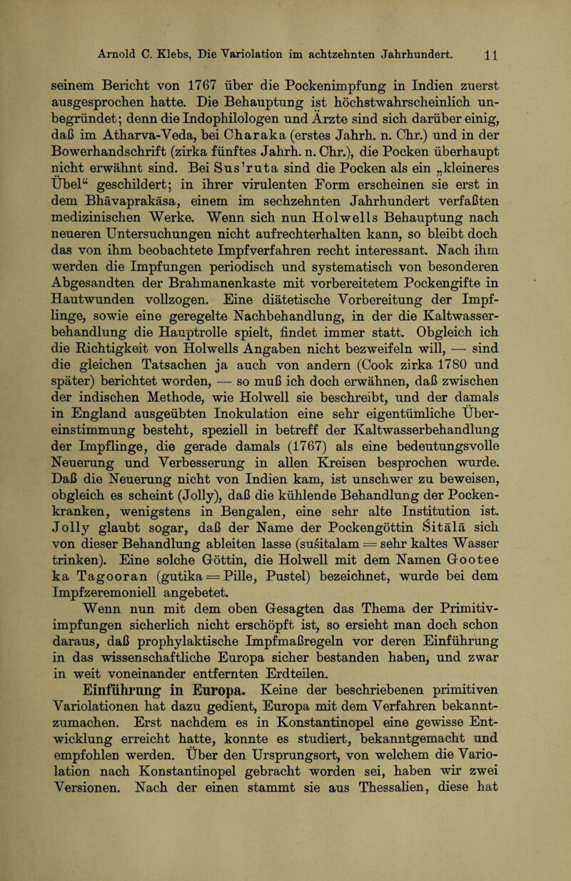 seinem Bericht von 1767 über die Pockenimpfung in Indien zuerst ausgesprochen hatte. Die Behauptung ist höchstwahrscheinlich un¬ begründet ; denn die Indophilologen und Ärzte sind sich darüber einig, daß im Atharva-Yeda, bei Charaka (erstes Jahrh. n. Chr.) und in der Bowerhandschrift (zirka fünftes Jahrh. n. Chr.), die Pocken überhaupt nicht erwähnt sind. Bei Sus’ruta sind die Pocken als ein „kleineres Übel“ geschildert; in ihrer virulenten Form erscheinen sie erst in dem Bhävaprakäsa, einem im sechzehnten Jahrhundert verfaßten medizinischen Werke. Wenn sich nun Hol well s Behauptung nach neueren Untersuchungen nicht aufrechterhalten kann, so bleibt doch das von ihm beobachtete Impfverfahren recht interessant. Nach ihm werden die Impfungen periodisch und systematisch von besonderen Abgesandten der Brahmanenkaste mit vorbereitetem Pockengifte in Hautwunden vollzogen. Eine diätetische Vorbereitung der Impf¬ linge, sowie eine geregelte Nachbehandlung, in der die Kaltwasser¬ behandlung die Hauptrolle spielt, findet immer statt. Obgleich ich die Richtigkeit von Holwells Angaben nicht bezweifeln will, — sind die gleichen Tatsachen ja auch von andern (Cook zirka 1780 und später) berichtet worden, — so muß ich doch erwähnen, daß zwischen der indischen Methode, wie Holwell sie beschreibt, und der damals in England ausgeübten Inokulation eine sehr eigentümliche Über¬ einstimmung besteht, speziell in betreff der Kaltwasserbehandlung der Impflinge, die gerade damals (1767) als eine bedeutungsvolle Neuerung und Verbesserung in allen Kreisen besprochen wurde. Daß die Neuerung nicht von Indien kam, ist unschwer zu beweisen, obgleich es scheint (Jolly), daß die kühlende Behandlung der Pocken¬ kranken, wenigstens in Bengalen, eine sehr alte Institution ist. Jolly glaubt sogar, daß der Name der Pockengöttin Sitälä sich von dieser Behandlung ableiten lasse (susitalam = sehr kaltes Wasser trinken). Eine solche Göttin, die Holwell mit dem Namen Gootee ka Tagooran (gutika = Pille, Pustel) bezeichnet, wurde bei dem Impfzeremoniell angebetet. Wenn nun mit dem oben Gesagten das Thema der Primitiv¬ impfungen sicherlich nicht erschöpft ist, so ersieht man doch schon daraus, daß prophylaktische Impf maßregeln vor deren Einführung in das wissenschaftliche Europa sicher bestanden haben, und zwar in weit voneinander entfernten Erdteilen. Einführung in Europa. Keine der beschriebenen primitiven Variolationen hat dazu gedient, Europa mit dem Verfahren bekannt¬ zumachen. Erst nachdem es in Konstantinopel eine gewisse Ent¬ wicklung erreicht hatte, konnte es studiert, bekanntgemacht und empfohlen werden. Über den Ursprungsort, von welchem die Vario¬ lation nach Konstantinopel gebracht worden sei, haben wir zwei Versionen. Nach der einen stammt sie aus Thessalien, diese hat