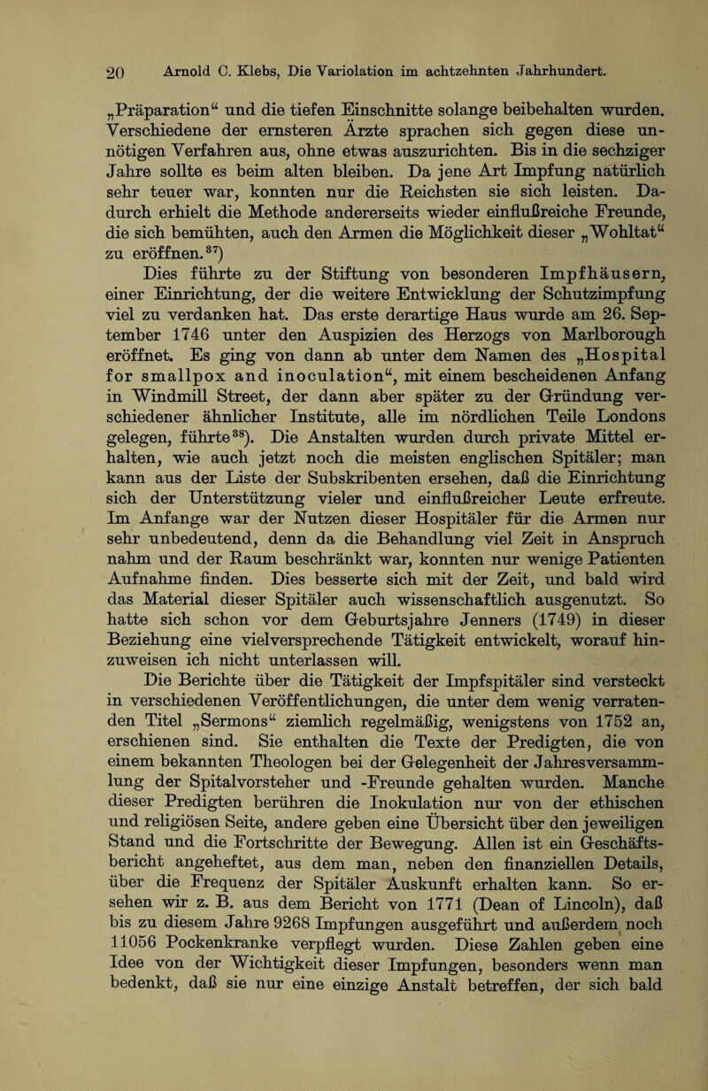 „Präparation“ und die tiefen Einschnitte solange beibehalten wurden. Verschiedene der ernsteren Ärzte sprachen sich gegen diese un¬ nötigen Verfahren aus, ohne etwas auszurichten. Bis in die sechziger Jahre sollte es beim alten bleiben. Da jene Art Impfung natürlich sehr teuer war, konnten nur die Reichsten sie sich leisten. Da¬ durch erhielt die Methode andererseits wieder einflußreiche Freunde, die sich bemühten, auch den Armen die Möglichkeit dieser „Wohltat“ zu eröffnen.37) Dies führte zu der Stiftung von besonderen Impfhäusern, einer Einrichtung, der die weitere Entwicklung der Schutzimpfung viel zu verdanken hat. Das erste derartige Haus wurde am 26. Sep¬ tember 1746 unter den Auspizien des Herzogs von Marlborough eröffnet. Es ging von dann ab unter dem Hamen des „Hospital for smallpox and inoculation“, mit einem bescheidenen Anfang in Windmill Street, der dann aber später zu der (Gründung ver¬ schiedener ähnlicher Institute, alle im nördlichen Teile Londons gelegen, führte38). Die Anstalten wurden durch private Mittel er¬ halten, wie auch jetzt noch die meisten englischen Spitäler; man kann aus der Liste der Subskribenten ersehen, daß die Einrichtung sich der Unterstützung vieler und einflußreicher Leute erfreute. Im Anfänge war der Nutzen dieser Hospitäler für die Armen nur sehr unbedeutend, denn da die Behandlung viel Zeit in Anspruch nahm und der Raum beschränkt war, konnten nur wenige Patienten Aufnahme finden. Dies besserte sich mit der Zeit, und bald wird das Material dieser Spitäler auch wissenschaftlich ausgenutzt. So hatte sich schon vor dem Geburtsjahre Jenners (1749) in dieser Beziehung eine vielversprechende Tätigkeit entwickelt, worauf hin¬ zuweisen ich nicht unterlassen will. Die Berichte über die Tätigkeit der Impfspitäler sind versteckt in verschiedenen Veröffentlichungen, die unter dem wenig verraten¬ den Titel „Sermons“ ziemlich regelmäßig, wenigstens von 1752 an, erschienen sind. Sie enthalten die Texte der Predigten, die von einem bekannten Theologen bei der Gelegenheit der Jahresversamm¬ lung der Spitalvorsteher und -Freunde gehalten wurden. Manche dieser Predigten berühren die Inokulation nur von der ethischen und religiösen Seite, andere geben eine Übersicht über den jeweiligen Stand und die Fortschritte der Bewegung. Allen ist ein Geschäfts¬ bericht angeheftet, aus dem man, neben den finanziellen Details, über die Frequenz der Spitäler Auskunft erhalten kann. So er¬ sehen wir z. B. aus dem Bericht von 1771 (Dean of Lincoln), daß bis zu diesem Jahre 9268 Impfungen ausgeführt und außerdem noch 11056 Pockenkranke verpflegt wurden. Diese Zahlen geben eine Idee von der Wichtigkeit dieser Impfungen, besonders wenn man bedenkt, daß sie nur eine einzige Anstalt betreffen, der sich bald