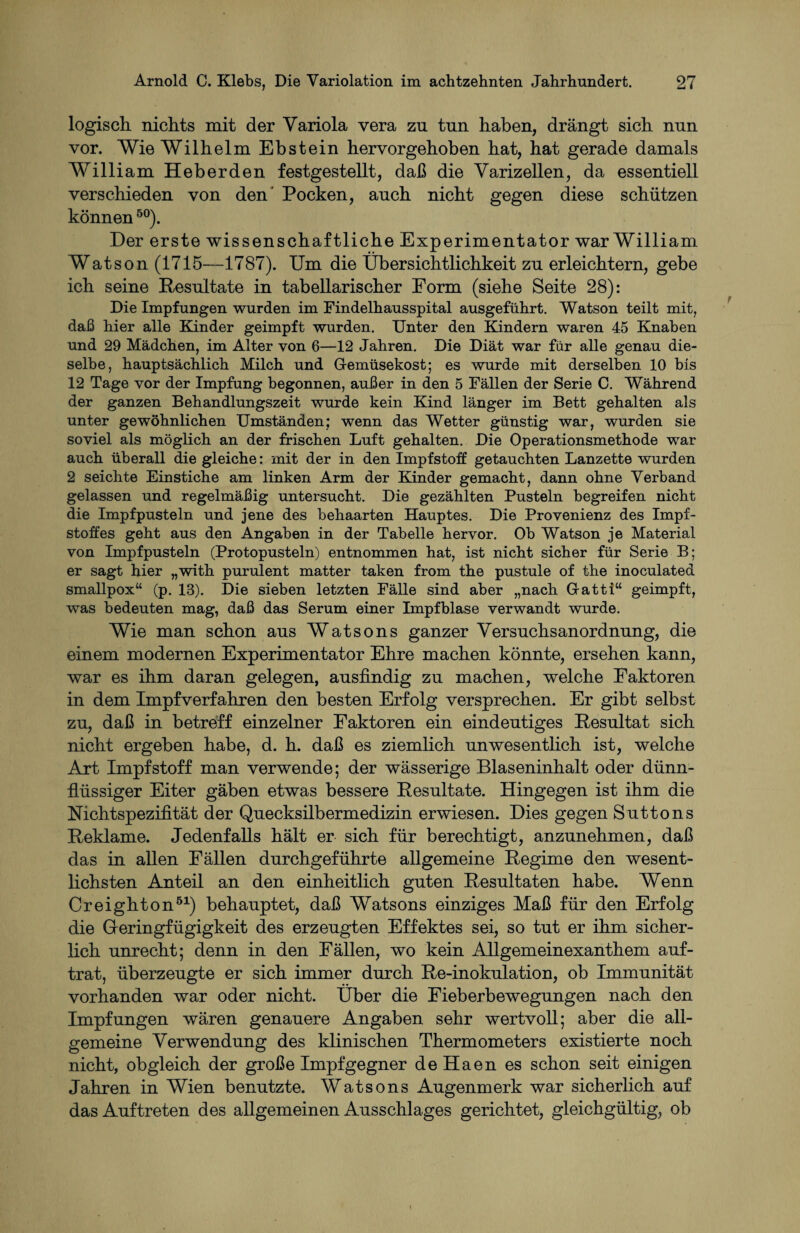 logisch nichts mit der Yariola vera zu tun haben, drängt sich nun vor. Wie Wilhelm Ebstein hervorgehoben hat, hat gerade damals William Heberden festgestellt, daß die Varizellen, da essentiell verschieden von den' Pocken, auch nicht gegen diese schützen können50). Der erste wissenschaftliche Experimentator war William Watson (1715—1787). Um die Übersichtlichkeit zu erleichtern, gebe ich seine Resultate in tabellarischer Form (siehe Seite 28): Die Impfungen wurden im Findelhausspital ausgeführt. Watson teilt mit, daß hier alle Kinder geimpft wurden. Unter den Kindern waren 45 Knaben und 29 Mädchen, im Alter von 6—12 Jahren. Die Diät war für alle genau die¬ selbe, hauptsächlich Milch und Gemüsekost; es wurde mit derselben 10 bis 12 Tage vor der Impfung begonnen, außer in den 5 Fällen der Serie C. Während der ganzen Behandlungszeit wurde kein Kind länger im Bett gehalten als unter gewöhnlichen Umständen; wenn das Wetter günstig war, wurden sie soviel als möglich an der frischen Luft gehalten. Die Operationsmethode war auch überall die gleiche: mit der in den Impfstoff getauchten Lanzette wurden 2 seichte Einstiche am linken Arm der Kinder gemacht, dann ohne Verband gelassen und regelmäßig untersucht. Die gezählten Pusteln begreifen nicht die Impfpusteln und jene des behaarten Hauptes. Die Provenienz des Impf¬ stoffes geht aus den Angaben in der Tabelle hervor. Ob Watson je Material von Impfpusteln (Protopusteln) entnommen hat, ist nicht sicher für Serie B; er sagt hier „with purulent matter taken from the pustule of the inoculated smallpox“ (p. 13). Die sieben letzten Fälle sind aber „nach Gatti“ geimpft, was bedeuten mag, daß das Serum einer Impfblase verwandt wurde. Wie man schon ans Wat so ns ganzer Versnchsanordnnng, die einem modernen Experimentator Ehre machen könnte, ersehen kann, war es ihm daran gelegen, ansfindig zn machen, welche Faktoren in dem Impfverfahren den besten Erfolg versprechen. Er gibt selbst zn, daß in betreff einzelner Faktoren ein eindentiges Resultat sich nicht ergeben habe, d. h. daß es ziemlich unwesentlich ist, welche Art Impfstoff man verwende; der wässerige Blaseninhalt oder dünn¬ flüssiger Eiter gäben etwas bessere Resultate. Hingegen ist ihm die Nichtspezifität der Quecksilbermedizin erwiesen. Dies gegen Suttons Reklame. Jedenfalls hält er sich für berechtigt, anzunehmen, daß das in allen Fällen durchgeführte allgemeine Regime den wesent¬ lichsten Anteil an den einheitlich guten Resultaten habe. Wenn Creighton51) behauptet, daß Watsons einziges Maß für den Erfolg die Geringfügigkeit des erzeugten Effektes sei, so tut er ihm sicher¬ lich unrecht; denn in den Fällen, wo kein Allgemeinexanthem auf¬ trat, überzeugte er sich immer durch Re-inokulation, ob Immunität vorhanden war oder nicht. Über die Fieberbewegungen nach den Impfungen wären genauere Angaben sehr wertvoll; aber die all¬ gemeine Verwendung des klinischen Thermometers existierte noch nicht, obgleich der große Impfgegner de Haen es schon seit einigen Jahren in Wien benutzte. Watsons Augenmerk war sicherlich auf das Auftreten des allgemeinen Ausschlages gerichtet, gleichgültig, ob