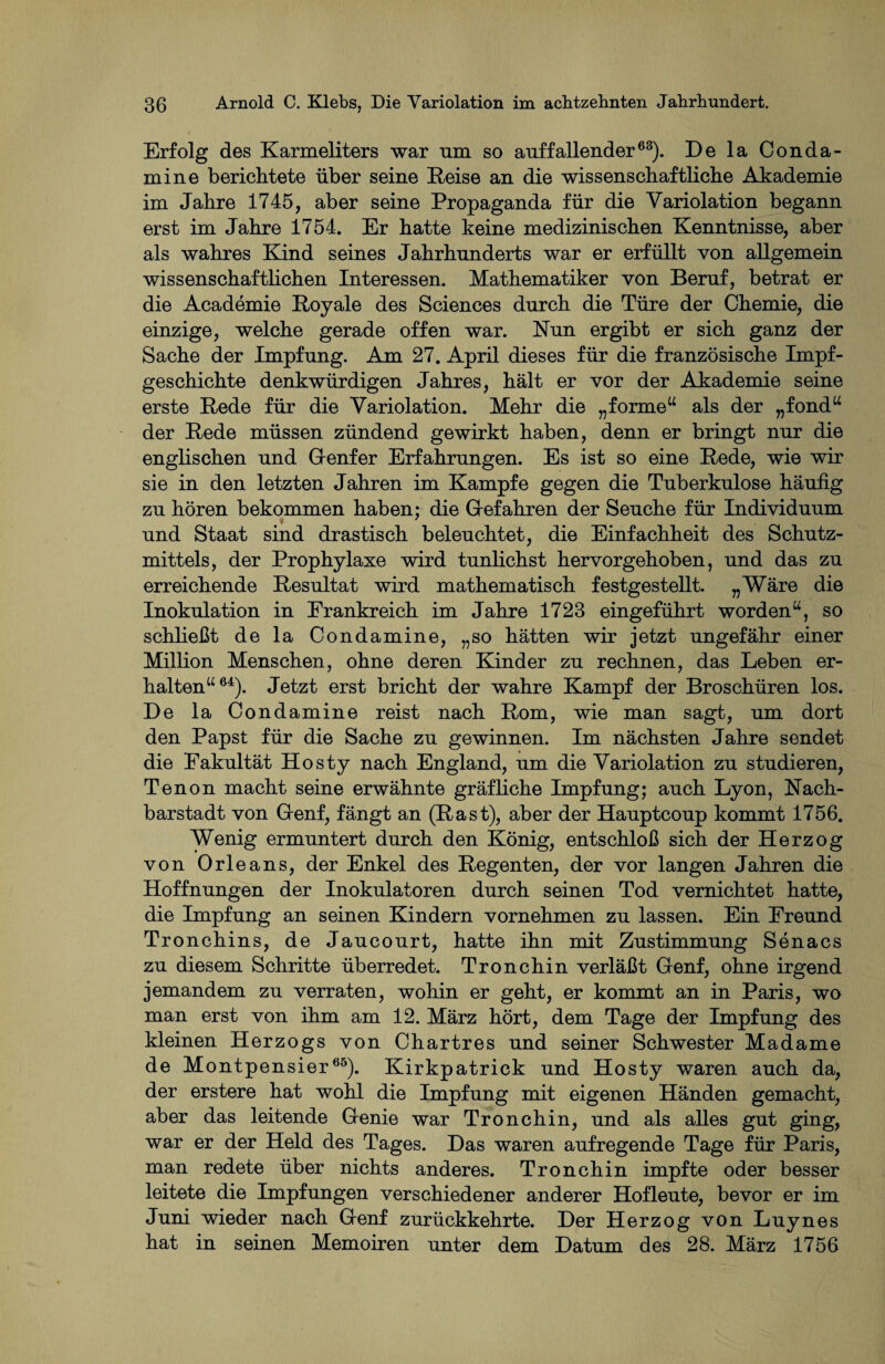 Erfolg des Karmeliters war um so auffallender63). De la Conda¬ mine berichtete über seine Reise an die wissenschaftliche Akademie im Jahre 1745, aber seine Propaganda für die Variolation begann erst im Jahre 1754. Er hatte keine medizinischen Kenntnisse, aber als wahres Kind seines Jahrhunderts war er erfüllt von allgemein wissenschaftlichen Interessen. Mathematiker von Beruf, betrat er die Academie Royale des Sciences durch die Türe der Chemie, die einzige, welche gerade offen war. Run ergibt er sich ganz der Sache der Impfung. Am 27. April dieses für die französische Impf¬ geschichte denkwürdigen Jahres, hält er vor der Akademie seine erste Rede für die Yariolation. Mehr die „forme“ als der „fond“ der Rede müssen zündend gewirkt haben, denn er bringt nur die englischen und Genfer Erfahrungen. Es ist so eine Rede, wie wir sie in den letzten Jahren im Kampfe gegen die Tuberkulose häufig zu hören bekommen haben; die Gefahren der Seuche für Individuum und Staat sind drastisch beleuchtet, die Einfachheit des Schutz¬ mittels, der Prophylaxe wird tunlichst hervorgehoben, und das zu erreichende Resultat wird mathematisch festgestellt. „Wäre die Inokulation in Frankreich im Jahre 1723 eingeführt worden“, so schließt de la Condamine, „so hätten wir jetzt ungefähr einer Million Menschen, ohne deren Kinder zu rechnen, das Leben er¬ halten“64). Jetzt erst bricht der wahre Kampf der Broschüren los. De la Condamine reist nach Rom, wie man sagt, um dort den Papst für die Sache zu gewinnen. Im nächsten Jahre sendet die Fakultät Hosty nach England, um die Yariolation zu studieren, Tenon macht seine erwähnte gräfliche Impfung; auch Lyon, Rach¬ barstadt von Genf, fängt an (Rast), aber der Hauptcoup kommt 1756. Wenig ermuntert durch den König, entschloß sich der Herzog von Orleans, der Enkel des Regenten, der vor langen Jahren die Hoffnungen der Inokulatoren durch seinen Tod vernichtet hatte, die Impfung an seinen Kindern vornehmen zu lassen. Ein Freund Tronchins, de Jaucourt, hatte ihn mit Zustimmung Senacs zu diesem Schritte überredet. Tronchin verläßt Genf, ohne irgend jemandem zu verraten, wohin er geht, er kommt an in Paris, wo man erst von ihm am 12. März hört, dem Tage der Impfung des kleinen Herzogs von Chartres und seiner Schwester Madame de Montpensier65). Kirkpatrick und Hosty waren auch da, der erstere hat wohl die Impfung mit eigenen Händen gemacht, aber das leitende Genie war Tronchin, und als alles gut ging, war er der Held des Tages. Das waren aufregende Tage für Paris, man redete über nichts anderes. Tronchin impfte oder besser leitete die Impfungen verschiedener anderer Hofleute, bevor er im Juni wieder nach Genf zurückkehrte. Der Herzog von Luynes hat in seinen Memoiren unter dem Datum des 28. März 1756