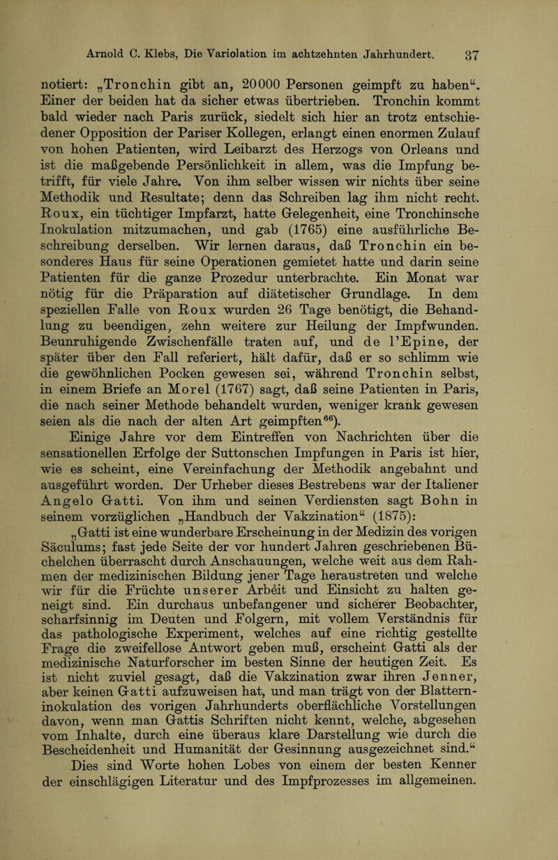 notiert: „Tronchin gibt an, 20000 Personen geimpft zu haben“. Einer der beiden hat da sicher etwas übertrieben. Tronchin kommt bald wieder nach Paris zurück, siedelt sich hier an trotz entschie¬ dener Opposition der Pariser Kollegen, erlangt einen enormen Zulauf von hohen Patienten, wird Leibarzt des Herzogs von Orleans und ist die maßgebende Persönlichkeit in allem, was die Impfung be¬ trifft, für viele Jahre. Von ihm selber wissen wir nichts über seine Methodik und Resultate; denn das Schreiben lag ihm nicht recht. Roux, ein tüchtiger Impfarzt, hatte Gelegenheit, eine Tronchinsche Inokulation mitzumachen, und gab (1765) eine ausführliche Be¬ schreibung derselben. Wir lernen daraus, daß Tronchin ein be¬ sonderes Haus für seine Operationen gemietet hatte und darin seine Patienten für die ganze Prozedur unterbrachte. Ein Monat war nötig für die Präparation auf diätetischer Grundlage. In dem speziellen Falle von Roux wurden 26 Tage benötigt, die Behand¬ lung zu beendigen, zehn weitere zur Heilung der Impf wunden. Beunruhigende Zwischenfälle traten auf, und de l’Epine, der später über den Fall referiert, hält dafür, daß er so schlimm wie die gewöhnlichen Pocken gewesen sei, während Tronchin selbst, in einem Briefe an Morel (1767) sagt, daß seine Patienten in Paris, die nach seiner Methode behandelt wurden, weniger krank gewesen seien als die nach der alten Art geimpften66). Einige Jahre vor dem Eintreffen von Nachrichten über die sensationellen Erfolge der Suttonschen Impfungen in Paris ist hier, wie es scheint, eine Vereinfachung der Methodik angebahnt und ausgeführt worden. Der Urheber dieses Bestrebens war der Italiener Angelo Gatti. Von ihm und seinen Verdiensten sagt Bohn in seinem vorzüglichen „Handbuch der Vakzination“ (1875): „Gatti ist eine wunderbare Erscheinung in der Medizin des vorigen Säculums; fast jede Seite der vor hundert Jahren geschriebenen Bü¬ chelchen überrascht durch Anschauungen, welche weit aus dem Rah¬ men der medizinischen Bildung jener Tage heraustreten und welche wir für die Früchte unserer Arbeit und Einsicht zu halten ge¬ neigt sind. Ein durchaus unbefangener und sicherer Beobachter, scharfsinnig im Deuten und Folgern, mit vollem Verständnis für das pathologische Experiment, welches auf eine richtig gestellte Frage die zweifellose Antwort geben muß, erscheint Gatti als der medizinische Naturforscher im besten Sinne der heutigen Zeit. Es ist nicht zuviel gesagt, daß die Vakzination zwar ihren Jenner, aber keinen Gatti aufzuweisen hat, und man trägt von der Blattern¬ inokulation des vorigen Jahrhunderts oberflächliche Vorstellungen davon, wenn man Gattis Schriften nicht kennt, welche, abgesehen vom Inhalte, durch eine überaus klare Darstellung wie durch die Bescheidenheit und Humanität der Gesinnung ausgezeichnet sind.“ Dies sind Worte hohen Lobes von einem der besten Kenner der einschlägigen Literatur und des Impfprozesses im allgemeinen.
