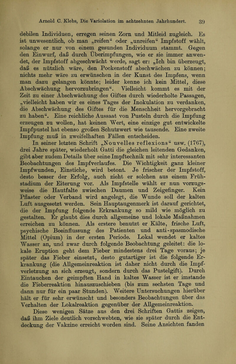 debilen Individuen, erregen seinen Zorn und Mitleid zugleich. Es ist unwesentlich, ob man „reifen“ oder „unreifen“ Impfstoff wählt, solange er nur von einem gesunden Individuum stammt. Gegen den Einwurf, daß durch Überimpfungen, wie er sie immer anwen¬ det, der Impfstoff abgeschwächt werde, sagt er: „Ich bin überzeugt, daß es nützlich wäre, den Pockenstoff abschwächen zu können; nichts mehr wäre zu erwünschen in der Kunst des Impfens, wenn man dazu gelangen könnte; leider kenne ich kein Mittel, diese Abschwächung hervorzubringen“. Vielleicht kommt es mit der Zeit zu einer Abschwächung des Giftes durch wiederholte Passagen, „vielleicht haben wir es eines Tages der Inokulation zu verdanken, die Abschwächung des Giftes für die Menschheit hervorgebracht zu haben“. Eine reichliche Aussaat von Pusteln durch die Impfung erzeugen zu wollen, hat keinen Wert, eine einzige gut entwickelte Impfpustel hat ebenso großen Schutzwert wie tausende. Eine zweite Impfung muß in zweifelhaften Fällen entscheiden. In seiner letzten Schrift „Nouveiles reflexions“ usw. (1767), drei Jahre später, wiederholt Gatti die gleichen leitenden Gedanken, gibt aber zudem Details über seine Impftechnik mit sehr interessanten Beobachtungen des Impfverlaufes. Die Wichtigkeit ganz kleiner Impf wunden, Einstiche, wird betont. Je frischer der Impfstoff, desto besser der Erfolg, auch zieht er solchen aus einem Früh¬ stadium der Eiterung vor. Als Impfstelle wählt er nun vorzugs¬ weise die Hautfalte zwischen Daumen und Zeigefinger. Kein Pflaster oder Verband wird angelegt, die Wunde soll der kalten Luft ausgesetzt werden. Sein Hauptaugenmerk ist darauf gerichtet, die der Impfung folgende Erkrankung so mild wie möglich zu gestalten. Er glaubt dies durch allgemeine und lokale Maßnahmen erreichen zu können. Als erstere benutzt er Kälte, frische Luft, psychische Beeinflussung des Patienten und anti-spasmodische Mittel (Opium) in der ersten Periode. Lokal wendet er kaltes Wasser an, und zwar durch folgende Beobachtung geleitet: die lo¬ kale Eruption geht dem Fieber mindestens drei Tage voraus; je später das Fieber einsetzt, desto gutartiger ist die folgende Er¬ krankung (die Allgemeinreaktion ist daher nicht durch die Impf¬ verletzung an sich erzeugt, sondern durch das Pustelgift). Durch Eintauchen der geimpften Hand in kaltes Wasser ist er imstande die Fieberreaktion hinauszuschieben (bis zum sechsten Tage und dann nur für ein paar Stunden). Weitere Untersuchungen hierüber hält er für sehr erwünscht und besonders Beobachtungen über das Verhalten der Lokalreaktion gegenüber der Allgemeinreaktion. Diese wenigen Sätze aus den drei Schriften Gattis zeigen, daß ihm Ziele deutlich vorschwebten, wie sie später durch die Ent¬ deckung der Vakzine erreicht worden sind. Seine Ansichten fanden