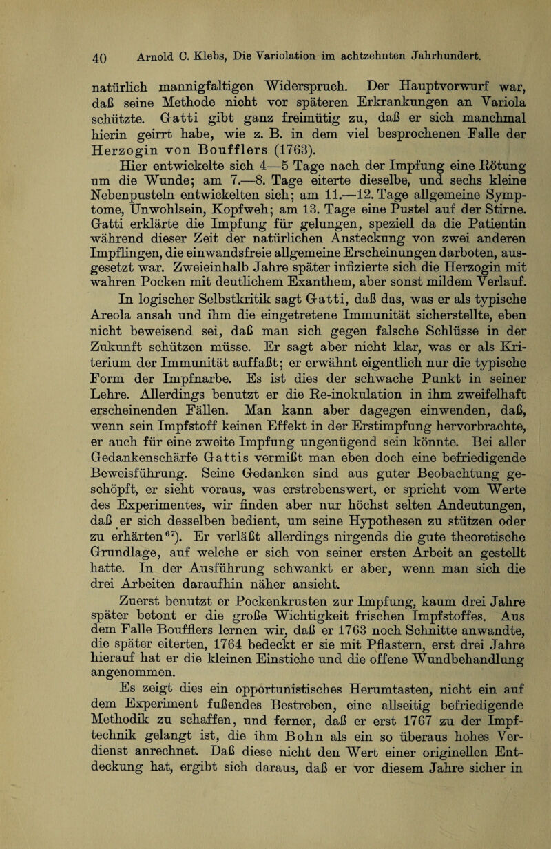 natürlich mannigfaltigen Widerspruch. Der Hauptvorwurf war, daß seine Methode nicht vor späteren Erkrankungen an Variola schützte. Gatti gibt ganz freimütig zu, daß er sich manchmal hierin geirrt habe, wie z. B. in dem viel besprochenen Falle der Herzogin von Boufflers (1763). Hier entwickelte sich 4—5 Tage nach der Impfung eine Rötung um die Wunde; am 7.—8. Tage eiterte dieselbe, und sechs kleine Hebenpusteln entwickelten sich; am 11.—12. Tage allgemeine Symp¬ tome, Unwohlsein, Kopfweh; am 13. Tage eine Pustel auf der Stirne. G-atti erklärte die Impfung für gelungen, speziell da die Patientin während dieser Zeit der natürlichen Ansteckung von zwei anderen Impflingen, die einwandsfreie allgemeine Erscheinungen darboten, aus¬ gesetzt war. Zweieinhalb Jahre später infizierte sich die Herzogin mit wahren Pocken mit deutlichem Exanthem, aber sonst mildem Verlauf. In logischer Selbstkritik sagt G-atti, daß das, was er als typische Areola ansah und ihm die eingetretene Immunität sicherstellte, eben nicht beweisend sei, daß man sich gegen falsche Schlüsse in der Zukunft schützen müsse. Er sagt aber nicht klar, was er als Kri¬ terium der Immunität auffaßt; er erwähnt eigentlich nur die typische Form der Impfnarbe. Es ist dies der schwache Punkt in seiner Lehre. Allerdings benutzt er die Re-inokulation in ihm zweifelhaft erscheinenden Fällen. Man kann aber dagegen einwenden, daß, wenn sein Impfstoff keinen Effekt in der Erstimpfung hervorbrachte, er auch für eine zweite Impfung ungenügend sein könnte. Bei aller Gedankenschärfe Gatti s vermißt man eben doch eine befriedigende Beweisführung. Seine Gedanken sind aus guter Beobachtung ge¬ schöpft, er sieht voraus, was erstrebenswert, er spricht vom Werte des Experimentes, wir finden aber nur höchst selten Andeutungen, daß er sich desselben bedient, um seine Hypothesen zu stützen oder zu erhärten67). Er verläßt allerdings nirgends die gute theoretische Grundlage, auf welche er sich von seiner ersten Arbeit an gestellt hatte. In der Ausführung schwankt er aber, wenn man sich die drei Arbeiten daraufhin näher ansieht. Zuerst benutzt er Pockenkrusten zur Impfung, kaum drei Jahre später betont er die große Wichtigkeit frischen Impfstoffes. Aus dem Falle Boufflers lernen wir, daß er 1763 noch Schnitte an wandte, die später eiterten, 1764 bedeckt er sie mit Pflastern, erst drei Jahre hierauf hat er die kleinen Einstiche und die offene Wundbehandlung angenommen. Es zeigt dies ein opportunistisches Herumtasten, nicht ein auf dem Experiment fußendes Bestreben, eine allseitig befriedigende Methodik zu schaffen, und ferner, daß er erst 1767 zu der Impf¬ technik gelangt ist, die ihm Bohn als ein so überaus hohes Ver¬ dienst anrechnet. Daß diese nicht den Wert einer originellen Ent¬ deckung hat, ergibt sich daraus, daß er vor diesem Jahre sicher in
