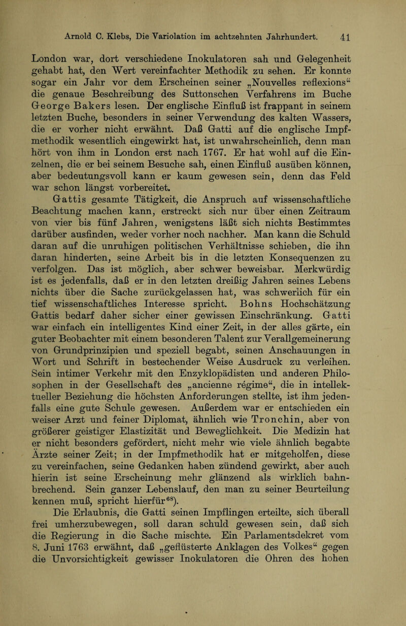 London war, dort verschiedene Inokulatoren sah und Gelegenheit gehabt hat, den Wert vereinfachter Methodik zu sehen. Er konnte sogar ein Jahr vor dem Erscheinen seiner „Nou veiles reflexions“ die genaue Beschreibung des Suttonschen Verfahrens im Buche George Bakers lesen. Der englische Einfluß ist frappant in seinem letzten Buche, besonders in seiner Verwendung des kalten Wassers, die er vorher nicht erwähnt. Daß Gatti auf die englische Impf¬ methodik wesentlich eingewirkt hat, ist unwahrscheinlich, denn man hört von ihm in London erst nach 1767. Er hat wohl auf die Ein¬ zelnen, die er bei seinem Besuche sah, einen Einfluß ausüben können, aber bedeutungsvoll kann er kaum gewesen sein, denn das Feld war schon längst vorbereitet. Gattis gesamte Tätigkeit, die Anspruch auf wissenschaftliche Beachtung machen kann, erstreckt sich nur über einen Zeitraum von vier bis fünf Jahren, wenigstens läßt sich nichts Bestimmtes darüber ausfinden, weder vorher noch nachher. Man kann die Schuld daran auf die unruhigen politischen Verhältnisse schieben, die ihn daran hinderten, seine Arbeit bis in die letzten Konsequenzen zu verfolgen. Das ist möglich, aber schwer beweisbar. Merkwürdig ist es jedenfalls, daß er in den letzten dreißig Jahren seines Lebens nichts über die Sache zurückgelassen hat, was schwerlich für ein tief wissenschaftliches Interesse spricht. Bohns Hochschätzung Gattis bedarf daher sicher einer gewissen Einschränkung. Gatti war einfach ein intelligentes Kind einer Zeit, in der alles gärte, ein guter Beobachter mit einem besonderen Talent zur Verallgemeinerung von Grundprinzipien und speziell begabt, seinen Anschauungen in Wort und Schrift in bestechender Weise Ausdruck zu verleihen. Sein intimer Verkehr mit den Enzyklopädisten und anderen Philo¬ sophen in der Gesellschaft des „ancienne regime“, die in intellek¬ tueller Beziehung die höchsten Anforderungen stellte, ist ihm jeden¬ falls eine gute Schule gewesen. Außerdem war er entschieden ein weiser Arzt und feiner Diplomat, ähnlich wie Tronchin, aber von größerer geistiger Elastizität und Beweglichkeit. Die Medizin hat er nicht besonders gefördert, nicht mehr wie viele ähnlich begabte Ärzte seiner Zeit; in der Impfmethodik hat er mitgeholfen, diese zu vereinfachen, seine Gedanken haben zündend gewirkt, aber auch hierin ist seine Erscheinung mehr glänzend als wirklich bahn¬ brechend. Sein ganzer Lebenslauf, den man zu seiner Beurteilung kennen muß, spricht hierfür68). Die Erlaubnis, die Gatti seinen Impflingen erteilte, sich überall frei umherzubewegen, soll daran schuld gewesen sein, daß sich die Regierung in die Sache mischte. Ein Parlamentsdekret vom 8. Juni 1763 erwähnt, daß „geflüsterte Anklagen des Volkes“ gegen die Unvorsichtigkeit gewisser Inokulatoren die Ohren des hohen