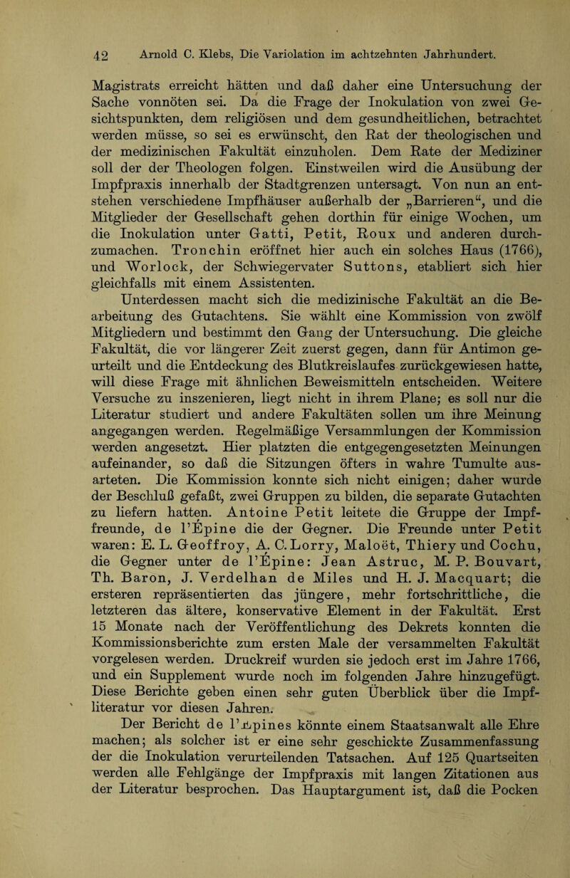 Magistrats erreicht hätten und daß daher eine Untersuchung der Sache vonnöten sei. Da die Frage der Inokulation von zwei Ge¬ sichtspunkten, dem religiösen und dem gesundheitlichen, betrachtet werden müsse, so sei es erwünscht, den Rat der theologischen und der medizinischen Fakultät einzuholen. Dem Rate der Mediziner soll der der Theologen folgen. Einstweilen wird die Ausübung der Impfpraxis innerhalb der Stadtgrenzen untersagt. Von nun an ent¬ stehen verschiedene Impfhäuser außerhalb der „Barrieren“, und die Mitglieder der Gesellschaft gehen dorthin für einige Wochen, um die Inokulation unter Gatti, Petit, Roux und anderen durch¬ zumachen. Tronchin eröffnet hier auch ein solches Haus (1766), und Worlock, der Schwiegervater Suttons, etabliert sich hier gleichfalls mit einem Assistenten. Unterdessen macht sich die medizinische Fakultät an die Be¬ arbeitung des Gutachtens. Sie wählt eine Kommission von zwölf Mitgliedern und bestimmt den Gang der Untersuchung. Die gleiche Fakultät, die vor längerer Zeit zuerst gegen, dann für Antimon ge¬ urteilt und die Entdeckung des Blutkreislaufes zurückgewiesen hatte, will diese Frage mit ähnlichen Beweismitteln entscheiden. Weitere Versuche zu inszenieren, liegt nicht in ihrem Plane; es soll nur die Literatur studiert und andere Fakultäten sollen um ihre Meinung angegangen werden. Regelmäßige Versammlungen der Kommission werden angesetzt. Hier platzten die entgegengesetzten Meinungen aufeinander, so daß die Sitzungen öfters in wahre Tumulte aus¬ arteten. Die Kommission konnte sich nicht einigen; daher wurde der Beschluß gefaßt, zwei Gruppen zu bilden, die separate Gutachten zu liefern hatten. Antoine Petit leitete die Gruppe der Impf¬ freunde, de F Ep ine die der Gegner. Die Freunde unter Petit waren: E. L. Geoffroy, A. C. Lorry, Maloet, Thiery und Cochu, die Gegner unter de FEpine: Jean Astruc, M. P. Bouvart, Th. Baron, J. Verdelhan de Miles und H. J. Macquart; die ersteren repräsentierten das jüngere, mehr fortschrittliche, die letzteren das ältere, konservative Element in der Fakultät. Erst 15 Monate nach der Veröffentlichung des Dekrets konnten die Kommissionsberichte zum ersten Male der versammelten Fakultät vorgelesen werden. Druckreif wurden sie jedoch erst im Jahre 1766, und ein Supplement wurde noch im folgenden Jahre hinzugefügt. Diese Berichte geben einen sehr guten Überblick über die Impf¬ literatur vor diesen Jahren. Der Bericht de l’jbpines könnte einem Staatsanwalt alle Ehre machen; als solcher ist er eine sehr geschickte Zusammenfassung der die Inokulation verurteilenden Tatsachen. Auf 125 Quartseiten werden alle Fehlgänge der Impfpraxis mit langen Zitationen aus der Literatur besprochen. Das Hauptargument ist, daß die Pocken