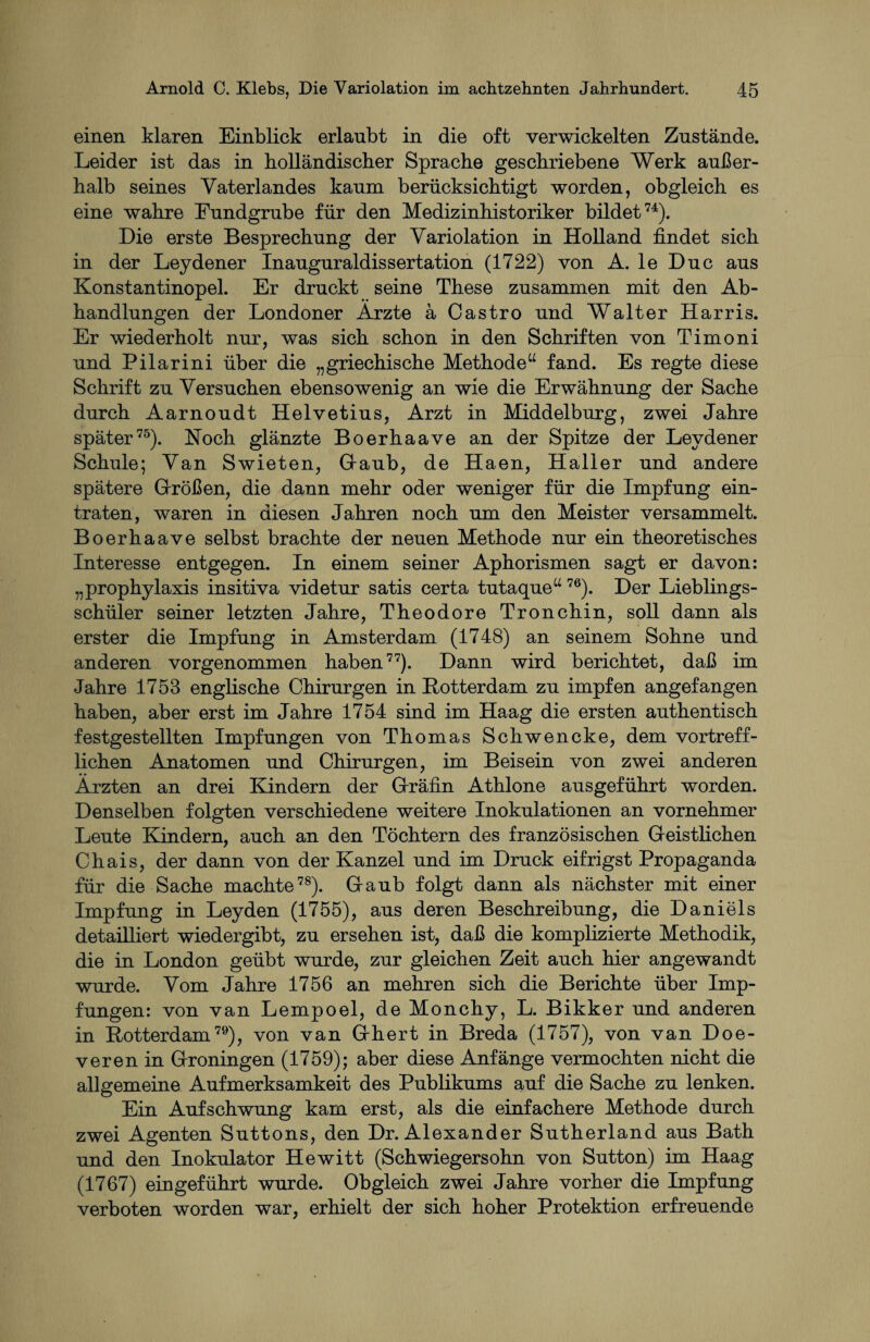 einen klaren Einblick erlaubt in die oft verwickelten Zustände. Leider ist das in holländischer Sprache geschriebene Werk außer¬ halb seines Vaterlandes kaum berücksichtigt worden, obgleich es eine wahre Fundgrube für den Medizinhistoriker bildet74). Die erste Besprechung der Variolation in Holland findet sich in der Leydener Inauguraldissertation (1722) von A. le Duc aus Konstantinopel. Er druckt seine These zusammen mit den Ab¬ handlungen der Londoner Ärzte ä Castro und Walter Harris. Er wiederholt nur, was sich schon in den Schriften von Timoni und Pilarini über die „griechische Methode“ fand. Es regte diese Schrift zu Versuchen ebensowenig an wie die Erwähnung der Sache durch Aarnoudt Helvetius, Arzt in Middelburg, zwei Jahre später75). Koch glänzte Boerhaave an der Spitze der Leydener Schule; Van Swieten, GTaub, de Haen, Haller und andere spätere Größen, die dann mehr oder weniger für die Impfung ein¬ traten, waren in diesen Jahren noch um den Meister versammelt. Boerhaave selbst brachte der neuen Methode nur ein theoretisches Interesse entgegen. In einem seiner Aphorismen sagt er davon: „prophylaxis insitiva videtur satis certa tutaque“ 76). Der Lieblings¬ schüler seiner letzten Jahre, Theodore Tronchin, soll dann als erster die Impfung in Amsterdam (1748) an seinem Sohne und anderen vorgenommen haben77). Dann wird berichtet, daß im Jahre 1753 englische Chirurgen in Rotterdam zu impfen angefangen haben, aber erst im Jahre 1754 sind im Haag die ersten authentisch festgestellten Impfungen von Thomas Schwencke, dem vortreff¬ lichen Anatomen und Chirurgen, im Beisein von zwei anderen Ärzten an drei Kindern der Gräfin Athlone ausgeführt worden. Denselben folgten verschiedene weitere Inokulationen an vornehmer Leute Kindern, auch an den Töchtern des französischen Geistlichen Chais, der dann von der Kanzel und im Druck eifrigst Propaganda für die Sache machte78). Gaub folgt dann als nächster mit einer Impfung in Leyden (1755), aus deren Beschreibung, die Daniels detailliert wiedergibt, zu ersehen ist, daß die komplizierte Methodik, die in London geübt wurde, zur gleichen Zeit auch hier angewandt wurde. Vom Jahre 1756 an mehren sich die Berichte über Imp¬ fungen: von van Lempoel, de Monchy, L. Bikker und anderen in Rotterdam79), von van Ghert in Breda (1757), von van Doe- veren in Groningen (1759); aber diese Anfänge vermochten nicht die allgemeine Aufmerksamkeit des Publikums auf die Sache zu lenken. Ein Aufschwung kam erst, als die einfachere Methode durch zwei Agenten Suttons, den Dr. Alexander Sutherland aus Bath und den Inokulator Hewitt (Schwiegersohn von Sutton) im Haag (1767) eingeführt wurde. Obgleich zwei Jahre vorher die Impfung verboten worden war, erhielt der sich hoher Protektion erfreuende