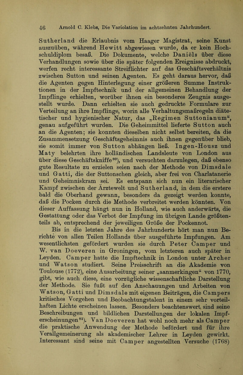 Sutherland die Erlaubnis vom Haager Magistrat, seine Kunst auszuüben, während Hewitt abgewiesen wurde, da er kein Hoch¬ schuldiplom besaß. Die Dokumente, welche Daniels über diese Verhandlungen sowie über die später folgenden Ereignisse abdruckt, werfen recht interessante Streiflichter auf das Geschäftsverhältnis zwischen Sutton und seinen Agenten. Es geht daraus hervor, daß die Agenten gegen Hinterlegung einer größeren Summe Instruk¬ tionen in der Impftechnik und der allgemeinen Behandlung der Impflinge erhielten, worüber ihnen ein besonderes Zeugnis ausge¬ stellt wurde. Dann erhielten sie auch gedruckte Formulare zur Verteilung an ihre Impflinge, worin alle Verhaltungsmaßregeln diäte¬ tischer und hygienischer Natur, das „Regimen Suttonianum“, genau auf geführt wurden. Die Geheimmittel lieferte Sutton auch an die Agenten; sie konnten dieselben nicht selbst bereiten, da die Zusammensetzung Geschäftsgeheimnis auch ihnen gegenüber blieb, sie somit immer von Sutton abhängen ließ. Ingen-Housz und Maty belehrten ihre holländischen Landsleute von London aus über diese Geschäftskniffe80), und versuchten darzulegen, daß ebenso gute Resultate zu erzielen seien nach der Methode von Dimsdale und Gatti, die der Suttonschen gleich, aber frei von Charlatanerie und Geheimniskram sei. Es entspann sich nun ein literarischer Kampf zwischen der Ärztewelt und Sutherland, in dem die erstere bald die Oberhand gewann, besonders da gezeigt werden konnte, daß die Pocken durch die Methode verbreitet werden könnten. Von dieser Auffassung hängt nun in Holland, wie auch anderwärts, die Gestattung oder das Verbot der Impfung im übrigen Lande größten¬ teils ab, entsprechend der jeweiligen Größe der Pockennot. Bis in die letzten Jahre des Jahrhunderts hört man nun Be¬ richte von allen Teilen Hollands über ausgeführte Impfungen. Am wesentlichsten gefördert wurden sie durch Peter Camper und W. van Doeveren in Groningen, vom letzteren auch später in Leyden. Camper hatte die Impftechnik in London unter Archer und Watson studiert. Seine Preisschrift an die Akademie von Toulouse (1772), eine Ausarbeitung seiner „aanmerkingen“ von 1770, gibt, wie auch diese, eine vorzügliche wissenschaftliche Darstellung der Methode. Sie fußt auf den Anschauungen und Arbeiten von Watson, Gatti und Dimsdale mit eigenen Beiträgen, die Campers kritisches Vorgehen und Beobachtungstalent in einem sehr vorteil¬ haften Lichte erscheinen lassen. Besonders beachtenswert, sind seine Beschreibungen und bildlichen Darstellungen der lokalen Impf¬ erscheinungen81). Van Doeveren hat wohl noch mehr als Camper die praktische Anwendung der Methode befördert und für ihre Verallgemeinerung als akademischer Lehrer in Leyden gewirkt. Interessant sind seine mit Camper angestellten Versuche (1768)