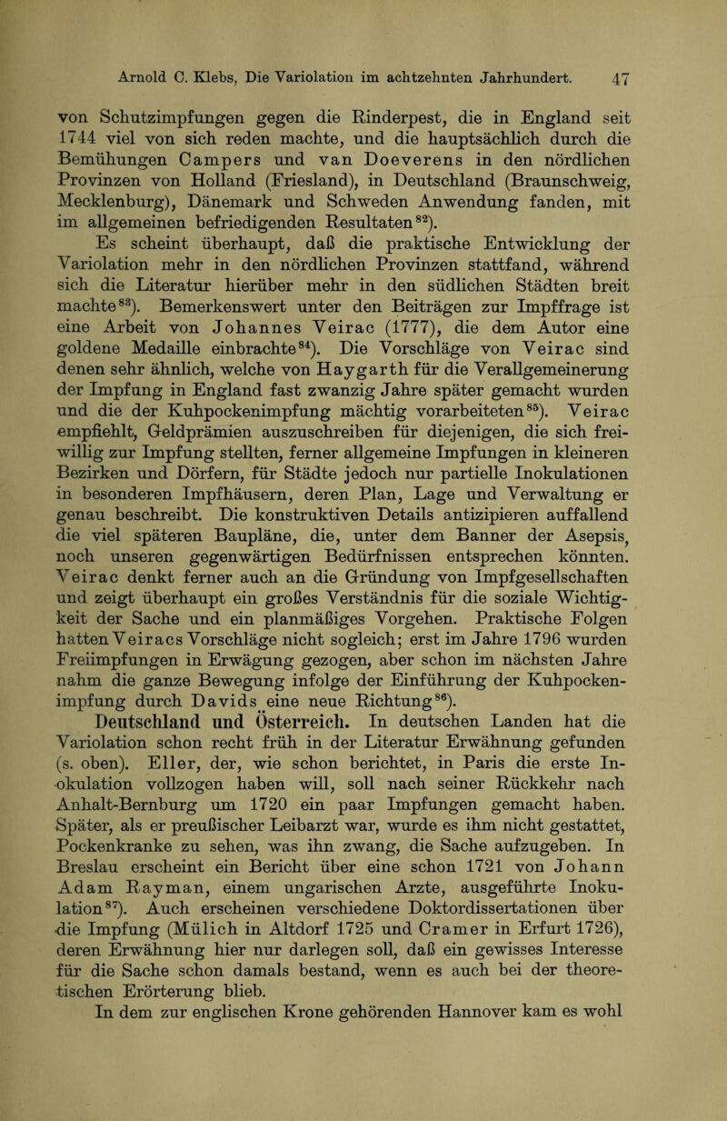 von Schutzimpfungen gegen die Rinderpest, die in England seit 1744 viel von sich reden machte, und die hauptsächlich durch die Bemühungen Campers und van Doeverens in den nördlichen Provinzen von Holland (Friesland), in Deutschland (Braunschweig, Mecklenburg), Dänemark und Schweden Anwendung fanden, mit im allgemeinen befriedigenden Resultaten82). Es scheint überhaupt, daß die praktische Entwicklung der Variolation mehr in den nördlichen Provinzen stattfand, während sich die Literatur hierüber mehr in den südlichen Städten breit machte83). Bemerkenswert unter den Beiträgen zur Impffrage ist eine Arbeit von Johannes Veirac (1777), die dem Autor eine goldene Medaille einbrachte84). Die Vorschläge von Veirac sind denen sehr ähnlich, welche von Haygarth für die Verallgemeinerung der Impfung in England fast zwanzig Jahre später gemacht wurden und die der Kuhpockenimpfung mächtig vorarbeiteten85). Veirac empfiehlt, Geldprämien auszuschreiben für diejenigen, die sich frei¬ willig zur Impfung stellten, ferner allgemeine Impfungen in kleineren Bezirken und Dörfern, für Städte jedoch nur partielle Inokulationen in besonderen Impfhäusern, deren Plan, Lage und Verwaltung er genau beschreibt. Die konstruktiven Details antizipieren auffallend die viel späteren Baupläne, die, unter dem Banner der Asepsis, noch unseren gegenwärtigen Bedürfnissen entsprechen könnten. Veirac denkt ferner auch an die Gründung von Impfgesellschaften und zeigt überhaupt ein großes Verständnis für die soziale Wichtig¬ keit der Sache und ein planmäßiges Vorgehen. Praktische Folgen hatten Veiracs Vorschläge nicht sogleich; erst im Jahre 1796 wurden Freiimpfungen in Erwägung gezogen, aber schon im nächsten Jahre nahm die ganze Bewegung infolge der Einführung der Kuhpocken¬ impfung durch Davids eine neue Richtung86). Deutschland und Österreich. In deutschen Landen hat die Variolation schon recht früh in der Literatur Erwähnung gefunden (s. oben). Eller, der, wie schon berichtet, in Paris die erste In¬ okulation vollzogen haben will, soll nach seiner Rückkehr nach Anhalt-Bernburg um 1720 ein paar Impfungen gemacht haben. Später, als er preußischer Leibarzt war, wurde es ihm nicht gestattet, Pockenkranke zu sehen, was ihn zwang, die Sache aufzugeben. In Breslau erscheint ein Bericht über eine schon 1721 von Johann Adam Rayman, einem ungarischen Arzte, ausgeführte Inoku¬ lation87). Auch erscheinen verschiedene Doktordissertationen über die Impfung (Mülich in Aitdorf 1725 und Cr am er in Erfurt 1726), deren Erwähnung hier nur darlegen soll, daß ein gewisses Interesse für die Sache schon damals bestand, wenn es auch bei der theore¬ tischen Erörterung blieb. In dem zur englischen Krone gehörenden Hannover kam es wohl