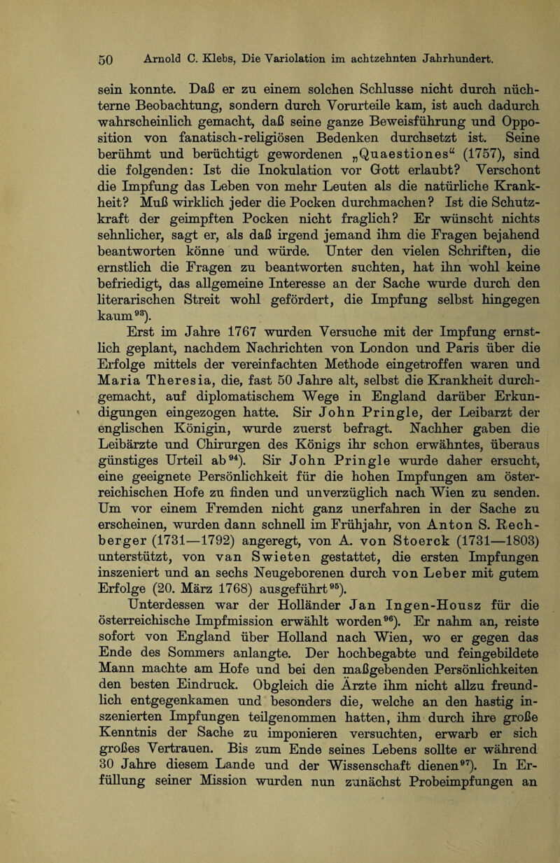 sein konnte. Daß er zu einem solchen Schlüsse nicht durch nüch¬ terne Beobachtung, sondern durch Vorurteile kam, ist auch dadurch wahrscheinlich gemacht, daß seine ganze Beweisführung und Oppo¬ sition von fanatisch-religiösen Bedenken durchsetzt ist. Seine berühmt und berüchtigt gewordenen „Quaestiones“ (1757), sind die folgenden: Ist die Inokulation vor Grott erlaubt? Verschont die Impfung das Leben von mehr Leuten als die natürliche Krank¬ heit? Muß wirklich jeder die Pocken durchmachen? Ist die Schutz¬ kraft der geimpften Pocken nicht fraglich? Er wünscht nichts sehnlicher, sagt er, als daß irgend jemand ihm die Fragen bejahend beantworten könne und würde. Unter den vielen Schriften, die ernstlich die Fragen zu beantworten suchten, hat ihn wohl keine befriedigt, das allgemeine Interesse an der Sache wurde durch den literarischen Streit wohl gefördert, die Impfung selbst hingegen kaum93). Erst im Jahre 1767 wurden Versuche mit der Impfung ernst¬ lich geplant, nachdem Nachrichten von London und Paris über die Erfolge mittels der vereinfachten Methode eingetroffen waren und Maria Theresia, die, fast 50 Jahre alt, selbst die Krankheit durch¬ gemacht, auf diplomatischem Wege in England darüber Erkun¬ digungen eingezogen hatte. Sir John Pringle, der Leibarzt der englischen Königin, wurde zuerst befragt. Nachher gaben die Leibärzte und Chirurgen des Königs ihr schon erwähntes, überaus günstiges Urteil ab94). Sir John Pringle wurde daher ersucht, eine geeignete Persönlichkeit für die hohen Impfungen am öster¬ reichischen Hofe zu finden und unverzüglich nach Wien zu senden. Um vor einem Fremden nicht ganz unerfahren in der Sache zu erscheinen, wurden dann schnell im Frühjahr, von Anton S. Rech¬ berger (1731—1792) angeregt, von A. von Stoerck (1731—1803) unterstützt, von van Swieten gestattet, die ersten Impfungen inszeniert und an sechs Neugeborenen durch von Leber mit gutem Erfolge (20. März 1768) ausgeführt95). Unterdessen war der Holländer Jan Ingen-Housz für die österreichische Impfmission erwählt worden96). Er nahm an, reiste sofort von England über Holland nach Wien, wo er gegen das Ende des Sommers anlangte. Der hochbegabte und feingebildete Mann machte am Hofe und bei den maßgebenden Persönlichkeiten den besten Eindruck. Obgleich die Ärzte ihm nicht allzu freund¬ lich entgegenkamen und besonders die, welche an den hastig in¬ szenierten Impfungen teilgenommen hatten, ihm durch ihre große Kenntnis der Sache zu imponieren versuchten, erwarb er sich großes Vertrauen. Bis zum Ende seines Lebens sollte er während 30 Jahre diesem Lande und der Wissenschaft dienen97). In Er¬ füllung seiner Mission wurden nun zunächst Probeimpfungen an