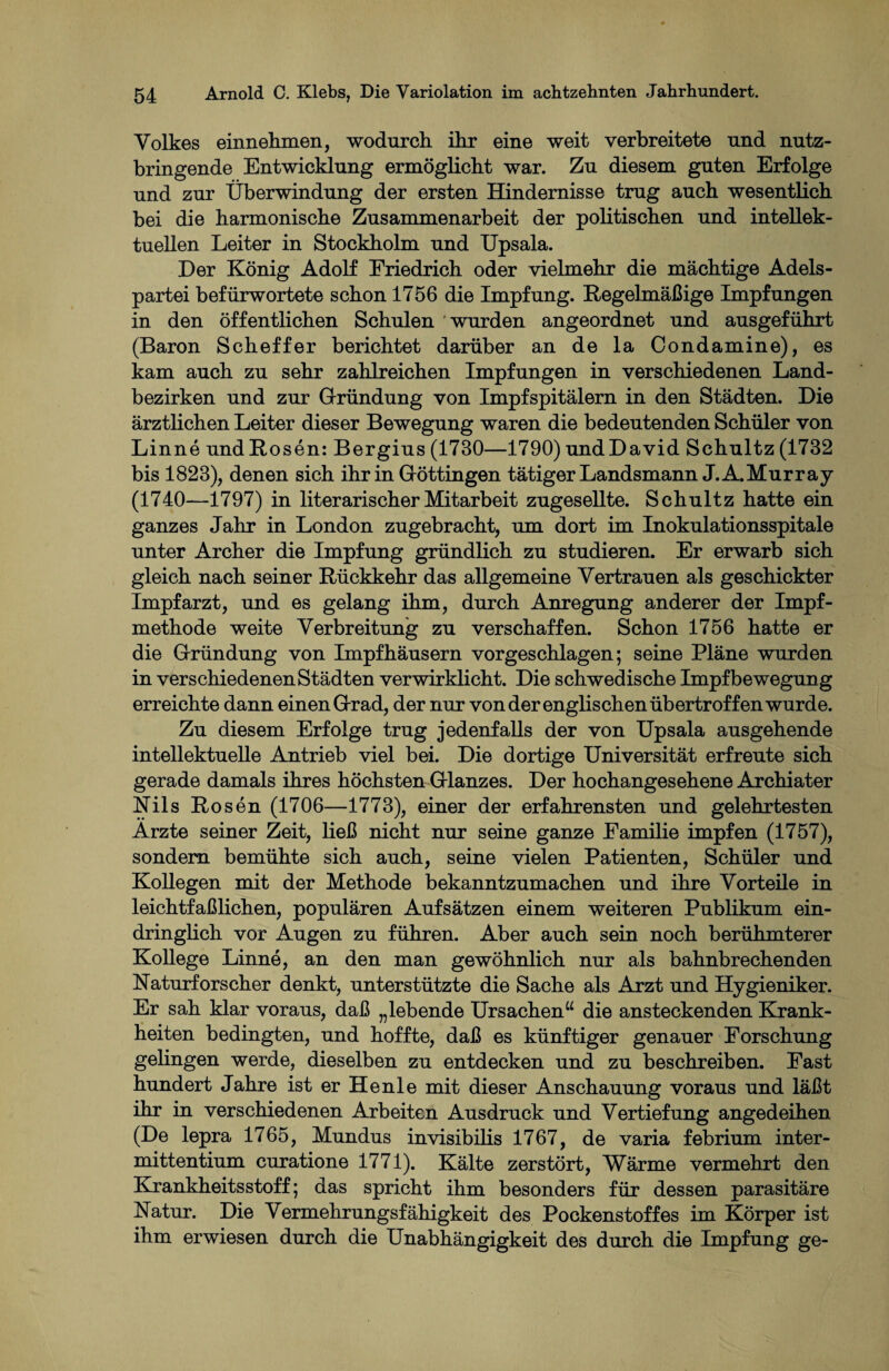 Volkes einnehmen, wodurch, ihr eine weit verbreitete und nutz¬ bringende Entwicklung ermöglicht war. Zu diesem guten Erfolge und zur Überwindung der ersten Hindernisse trug auch wesentlich bei die harmonische Zusammenarbeit der politischen und intellek¬ tuellen Leiter in Stockholm und Upsala. Der König Adolf Friedrich oder vielmehr die mächtige Adels¬ partei befürwortete schon 1756 die Impfung. Regelmäßige Impfungen in den öffentlichen Schulen wurden angeordnet und ausgeführt (Baron Scheffer berichtet darüber an de la Condamine), es kam auch zu sehr zahlreichen Impfungen in verschiedenen Land¬ bezirken und zur Gründung von Impfspitälern in den Städten. Die ärztlichen Leiter dieser Bewegung waren die bedeutenden Schüler von Linne und Rosen: Bergius (1730—1790) undDavid Schultz (1732 bis 1823), denen sich ihr in Göttingen tätiger Landsmann J.A.Murray (1740—1797) in literarischer Mitarbeit zugesellte. Schultz hatte ein ganzes Jahr in London zugebracht, um dort im Inokulationsspitale unter Archer die Impfung gründlich zu studieren. Er erwarb sich gleich nach seiner Rückkehr das allgemeine Vertrauen als geschickter Impfarzt, und es gelang ihm, durch Anregung anderer der Impf¬ methode weite Verbreitung zu verschaffen. Schon 1756 hatte er die Gründung von Impfhäusern vorgeschlagen; seine Pläne wurden in verschiedenen Städten verwirklicht. Die schwedische Impfbewegung erreichte dann einen Grad, der nur von der englischen übertroffen wurde. Zu diesem Erfolge trug jedenfalls der von Upsala ausgehende intellektuelle Antrieb viel bei. Die dortige Universität erfreute sich gerade damals ihres höchsten Glanzes. Der hochangesehene Archiater Nils Rosen (1706—1773), einer der erfahrensten und gelehrtesten Arzte seiner Zeit, ließ nicht nur seine ganze Familie impfen (1757), sondern bemühte sich auch, seine vielen Patienten, Schüler und Kollegen mit der Methode bekanntzumachen und ihre Vorteile in leichtfaßlichen, populären Aufsätzen einem weiteren Publikum ein¬ dringlich vor Augen zu führen. Aber auch sein noch berühmterer Kollege Linne, an den man gewöhnlich nur als bahnbrechenden Naturforscher denkt, unterstützte die Sache als Arzt und Hygieniker. Er sah klar voraus, daß „lebende Ursachen“ die ansteckenden Krank¬ heiten bedingten, und hoffte, daß es künftiger genauer Forschung gelingen werde, dieselben zu entdecken und zu beschreiben. Fast hundert Jahre ist er He nie mit dieser Anschauung voraus und läßt ihr in verschiedenen Arbeiten Ausdruck und Vertiefung angedeihen (De lepra 1765, Mundus invisibilis 1767, de varia febrium inter- mittentium curatione 1771). Kälte zerstört, Wärme vermehrt den Krankheitsstoff; das spricht ihm besonders für dessen parasitäre Natur. Die Vermehrungsfähigkeit des Pockenstoffes im Körper ist ihm erwiesen durch die Unabhängigkeit des durch die Impfung ge-