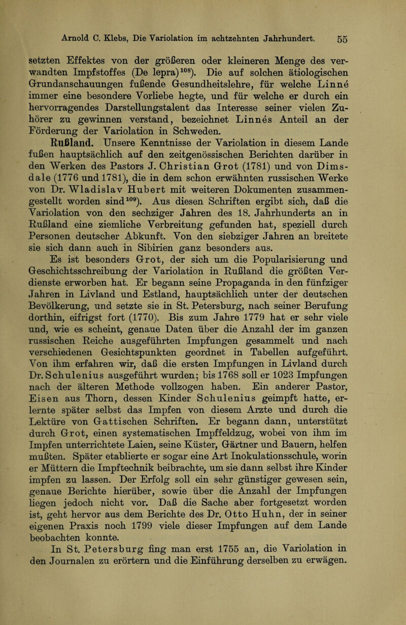 setzten Effektes von der größeren oder kleineren Menge des ver¬ wandten Impfstoffes (De lepra)108). Die auf solchen ätiologischen G-rundanschauungen fußende Gesundheitslehre, für welche Lin ne immer eine besondere Vorliebe hegte, und für welche er durch ein hervorragendes Darstellungstalent das Interesse seiner vielen Zu¬ hörer zu gewinnen verstand, bezeichnet Linnes Anteil an der Förderung der Variolation in Schweden. Rußland. Unsere Kenntnisse der Variolation in diesem Lande fußen hauptsächlich auf den zeitgenössischen Berichten darüber in den Werken des Pastors J. Christian Grot (1781) und von Dims- dale (1776 und 1781), die in dem schon erwähnten russischen Werke von Dr. Wladislav Hubert mit weiteren Dokumenten zusammen¬ gestellt worden sind109). Aus diesen Schriften ergibt sich, daß die Variolation von den sechziger Jahren des 18. Jahrhunderts an in Rußland eine ziemliche Verbreitung gefunden hat, speziell durch Personen deutscher Abkunft. Von den siebziger Jahren an breitete sie sich dann auch in Sibirien ganz besonders aus. Es ist besonders Grot, der sich um die Popularisierung und Geschichtsschreibung der Variolation in Rußland die größten Ver¬ dienste erworben hat. Er begann seine Propaganda in den fünfziger Jahren in Livland und Estland, hauptsächlich unter der deutschen Bevölkerung, und setzte sie in St. Petersburg, nach seiner Berufung dorthin, eitrigst fort (1770). Bis zum Jahre 1779 hat er sehr viele und, wie es scheint, genaue Daten über die Anzahl der im ganzen russischen Reiche ausgeführten Impfungen gesammelt und nach verschiedenen Gesichtspunkten geordnet in Tabellen aufgeführt. Von ihm erfahren wir, daß die ersten Impfungen in Livland durch Dr. Schulenius ausgeführt wurden; bis 1768 soll er 1023 Impfungen nach der älteren Methode vollzogen haben. Ein anderer Pastor, Eisen aus Thorn, dessen Kinder Schulenius geimpft hatte, er¬ lernte später selbst das Impfen von diesem Arzte und durch die Lektüre von Gat tischen Schriften. Er begann dann, unterstützt durch Grot, einen systematischen Impffeldzug, wobei von ihm im Impfen unterrichtete Laien, seine Küster, Gärtner und Bauern, helfen mußten. Später etablierte er sogar eine Art Inokulationsschule, worin er Müttern die Impftechnik beibrachte, um sie dann selbst ihre Kinder impfen zu lassen. Der Erfolg soll ein sehr günstiger gewesen sein, genaue Berichte hierüber, sowie über die Anzahl der Impfungen liegen jedoch nicht vor. Daß die Sache aber fortgesetzt worden ist, geht hervor aus dem Berichte des Dr. Otto Huhn, der in seiner eigenen Praxis noch 1799 viele dieser Impfungen auf dem Lande beobachten konnte. In St. Petersburg fing man erst 1755 an, die Variolation in den Journalen zu erörtern und die Einführung derselben zu erwägen.