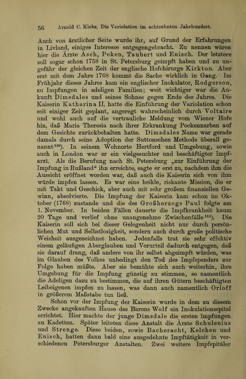 Auch von ärztlicher Seite wurde ihr, auf Grund der Erfahrungen in Livland, einiges Interesse entgegengebracht. Zu nennen wären hier die Ärzte Asch, Peken, Taubert und Enisch. Der letztere soll sogar schon 1758 in St. Petersburg geimpft haben und zu un¬ gefähr der gleichen Zeit der englische Hofchirurge Kirkton. Aber erst mit dem Jahre 1768 kommt die Sache wirklich in Gang. Im Frühjahr dieses Jahres kam ein englischer Inokulator, Rodgerson, zu Impfungen in adeligen Familien; weit wichtiger war die An¬ kunft Dimsdales und seines Sohnes gegen Ende des Jahres. Die Kaiserin Katharina II. hatte die Einführung der Variolation schon seit einiger Zeit geplant, angeregt wahrscheinlich durch Voltaire und wohl auch auf die vertrauliche Meldung vom Wiener Hofe hin, daß Maria Theresia nach ihrer Erkrankung Pockennarben auf dem Gesichte zurückbehalten hatte. Dimsdales Karne war gerade damals durch seine Adoption der Suttonschen Methode überall ge¬ nannt110). In seinem Wohnorte Hertford und Umgebung, sowie auch in London war er ein vielgesuchter und beschäftigter Impf¬ arzt. Als die Berufung nach St. Petersburg „zur Einführung der Impfung in Rußland“ ihn erreichte, sagte er erst zu, nachdem ihm die Aussicht eröffnet worden war, daß auch die Kaiserin sich von ihm würde impfen lassen. Es war eine heikle, riskante Mission, die er mit Takt und Geschick, aber auch mit sehr großem finanziellen Ge¬ winn, absolvierte. Die Impfung der Kaiserin kam schon im Ok¬ tober (1768) zustande und die des Großherzogs Paul folgte am 1. Kovember. In beiden Fällen dauerte die Impfkrankheit kaum 20 Tage und verlief ohne unangenehme Zwischenfälle111). Die Kaiserin soll sich bei dieser Gelegenheit nicht nur durch persön¬ lichen Mut und Selbstlosigkeit, sondern auch durch große politische Weisheit ausgezeichnet haben. Jedenfalls trat sie sehr effektiv einem geläufigen Aberglauben und Vorurteil dadurch entgegen, daß sie darauf drang, daß andere von ihr selbst abgeimpft würden, was im Glauben des Volkes unbedingt den Tod .des Impf Spenders zur Folge haben müßte. Aber sie bemühte sich auch weiterhin, ihre Umgebung für die Impfung günstig zu stimmen, so namentlich die Adeligen dazu zu bestimmen, die auf ihren Gütern beschäftigten Leibeigenen impfen zu lassen, was dann auch namentlich Orloff in größerem Maßstabe tun ließ. Schon vor der Impfung der Kaiserin wurde in dem zu diesem Zwecke angekauften Hause des Barons Wolf ein Inokulationsspital errichtet. Hier machte der junge Dimsdale die ersten Impfungen an Kadetten. Später leiteten diese Anstalt die Ärzte Schulenius und Strenge. Diese beiden, sowie Bacheracht, Kelchen und Enisch, hatten dann bald eine ausgedehnte Impftätigkeit in ver¬ schiedenen Petersburger Anstalten. Zwei weitere Impfspitäler