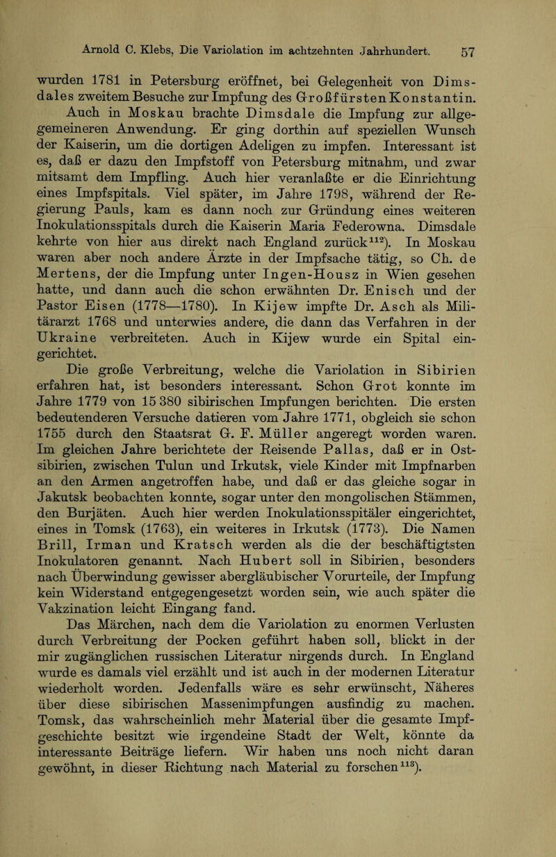 wurden 1781 in Petersburg eröffnet, bei Gelegenheit von Dims- dales zweitem Besuche zur Impfung des Großfürsten Konstantin. Auch in Moskau brachte Dimsdale die Impfung zur allge- gemeineren Anwendung. Er ging dorthin auf speziellen Wunsch der Kaiserin, um die dortigen Adeligen zu impfen. Interessant ist es, daß er dazu den Impfstoff von Petersburg mitnahm, und zwar mitsamt dem Impfling. Auch hier veranlaßte er die Einrichtung eines Impfspitals. Viel später, im Jahre 1798, während der Re¬ gierung Pauls, kam es dann noch zur Gründung eines weiteren Inokulationsspitals durch die Kaiserin Maria Eederowna. Dimsdale kehrte von hier aus direkt nach England zurück112). In Moskau waren aber noch andere Ärzte in der Impfsache tätig, so Ch. de Mertens, der die Impfung unter Ingen-Housz in Wien gesehen hatte, und dann auch die schon erwähnten Dr. Enisch und der Pastor Eisen (1778—1780). In Kijew impfte Dr. Asch als Mili¬ tärarzt 1768 und unterwies andere, die dann das Verfahren in der Ukraine verbreiteten. Auch in Kijew wurde ein Spital ein¬ gerichtet. Die große Verbreitung, welche die Variolation in Sibirien erfahren hat, ist besonders interessant. Schon Grot konnte im Jahre 1779 von 15 880 sibirischen Impfungen berichten. Die ersten bedeutenderen Versuche datieren vom Jahre 1771, obgleich sie schon 1755 durch den Staatsrat G. E. Müller angeregt worden waren. Im gleichen Jahre berichtete der Reisende Pallas, daß er in Ost¬ sibirien, zwischen Tulun und Irkutsk, viele Künder mit Impfnarben an den Armen angetroffen habe, und daß er das gleiche sogar in Jakutsk beobachten konnte, sogar unter den mongolischen Stämmen, den Burjäten. Auch hier werden Inokulationsspitäler eingerichtet, eines in Tomsk (1763), ein weiteres in Irkutsk (1773). Die Kamen Brill, Irman und Kratsch werden als die der beschäftigtsten Inokulatoren genannt. Kach Hubert soll in Sibirien, besonders nach Überwindung gewisser abergläubischer Vorurteile, der Impfung kein Widerstand entgegengesetzt worden sein, wie auch später die Vakzination leicht Eingang fand. Das Märchen, nach dem die Variolation zu enormen Verlusten durch Verbreitung der Pocken geführt haben soll, blickt in der mir zugänglichen russischen Literatur nirgends durch. In England wurde es damals viel erzählt und ist auch in der modernen Literatur wiederholt worden. Jedenfalls wäre es sehr erwünscht, Käheres über diese sibirischen Massenimpfungen ausfindig zu machen. Tomsk, das wahrscheinlich mehr Material über die gesamte Impf¬ geschichte besitzt wie irgendeine Stadt der Welt, könnte da interessante Beiträge liefern. Wir haben uns noch nicht daran gewöhnt, in dieser Richtung nach Material zu forschen113).