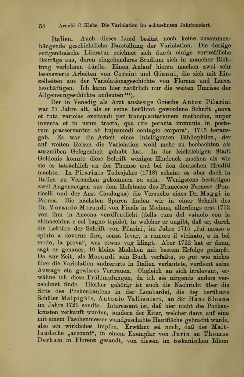 t Italien. Auch, dieses Land besitzt noch keine zusammen¬ hängende geschichtliche Darstellung der Yariolation. Die dortige zeitgenössische Literatur zeichnet sich durch einige vortreffliche Beiträge aus, deren eingehenderes Studium sich in mancher Rich¬ tung verlohnen dürfte. Einen Anlauf hierzu machen zwei sehr lesenswerte Arbeiten von Corsini und Gianni, die sich mit Ein¬ zelheiten aus der Yariolationsgeschichte von Florenz und Lucca beschäftigen. Ich kann hier natürlich nur die weiten Umrisse der Allgemeingeschichte andeuten114). Der in Venedig als Arzt ansässige Grieche Anton Pilarini war 57 Jahre alt, als er seine berühmt gewordene Schrift „nova et tuta variolas excitandi per transplantationem methodus, nuper inventa et in usum tracta, qua rite peracta immunia in poste- rum praeservantur ab hujusmodi contagio Corpora“, 1715 heraus¬ gab. Es war die Arbeit eines intelligenten Bibliophilen, der auf weiten Reisen die Yariolation wohl mehr zu beobachten als auszuüben Gelegenheit gehabt hat. In der leichtlebigen Stadt Goldonis konnte diese Schrift weniger Eindruck machen als wie sie es tatsächlich an der Themse und bei den deutschen Eruditi machte. In Pilarinis Todesjahre (1718) scheint es aber doch in Italien zu Versuchen gekommen zu sein. Wenigstens bestätigen zwei Augenzeugen aus dem Hofstaate des Francesco Farnese (Pon- ticelli und der Arzt Caudagua) die Versuche eines Dr. Maggi in Parma. Die nächsten Spuren finden wir in einer Schrift des Dr. Morando Morandi von Finale in Modena, allerdings erst 1753 von ihm in Ancona veröffentlicht (della cura del vaiuolo con la chinacchina e col bagno tepido), in welcher er angibt, daß er, durch die Lektüre der Schrift von Pilarini, im Jahre 1715 „fui mosso e spinto a doverne fare, senza levar, a rumore il vicinato, e in bei modo, la prova“, was etwas vag klingt. Aber 1722 hat er dann, sagt er genauer, 10 kleine Mädchen mit bestem Erfolge geimpft. Da zur Zeit, als Morandi sein Buch verfaßte, so gut wie nichts über die Variolation andrerorts in Italien verlautete, verdient seine Aussage ein gewisses Vertrauen. Obgleich an sich irrelevant, er¬ wähne ich diese Frühimpfungen, da ich sie nirgends anders ver¬ zeichnet finde. Hierher gehörig ist auch die Nachricht über die Sitte des Pockenkaufens in der Lombardei, die der berühmte Schüler Malpighis, Antonio Vallisnieri, an Sir Hans Sloane im Jahre 1726 sandte. Interessant ist, daß hier nicht die Pocken¬ krusten verkauft wurden, sondern der Eiter, welcher dann auf eine mit einem Taschenmesser wundgeschabte Hautfläche gebracht wurde, also ein wirkliches Impfen. Erwähnt sei noch, daß der Mait- landsche „account“, in einem Exemplar von Jurin an Thomas Derham in Florenz gesandt, von diesem im toskanischen Idiom