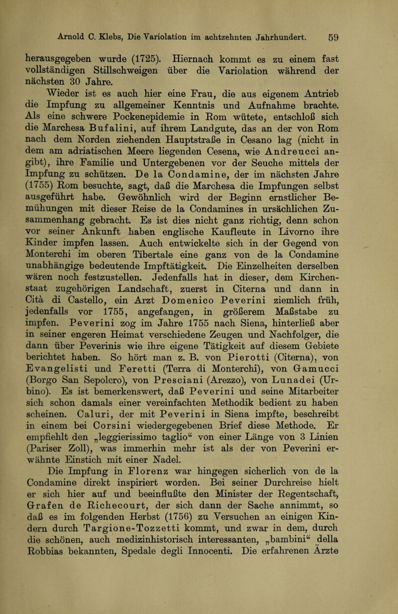 herausgegeben wurde (1725). Hiernach kommt es zu einem fast vollständigen Stillschweigen über die Yariolation während der nächsten 30 Jahre. Wieder ist es auch hier eine Frau, die aus eigenem Antrieb die Impfung zu allgemeiner Kenntnis und Aufnahme brachte. Als eine schwere Pockenepidemie in Pom wütete, entschloß sich die Marchesa Bufalini, auf ihrem Landgute, das an der von Rom nach dem Korden ziehenden Hauptstraße in Cesano lag (nicht in dem am adriatischen Meere liegenden Cesena, wie Andreucci an¬ gibt), ihre Familie und Untergebenen vor der Seuche mittels der Impfung zu schützen. De la Condamine, der im nächsten Jahre (1755) Rom besuchte, sagt, daß die Marchesa die Impfungen selbst ausgeführt habe. Gewöhnlich wird der Beginn ernstlicher Be¬ mühungen mit dieser Reise de la Condamines in ursächlichen Zu¬ sammenhang gebracht. Es ist dies nicht ganz richtig, denn schon vor seiner Ankunft haben englische Kaufleute in Livorno ihre Kinder impfen lassen. Auch entwickelte sich in der Gegend von Monterchi im oberen Tibertale eine ganz von de la Condamine unabhängige bedeutende Impftätigkeit. Die Einzelheiten derselben wären noch festzustellen. Jedenfalls hat in dieser, dem Kirchen¬ staat zugehörigen Landschaft, zuerst in Citerna und dann in Citä di Castello, ein Arzt Domenico Peverini ziemlich früh, jedenfalls vor 1755, angefangen, in größerem Maßstabe zu impfen. Peverini zog im Jahre 1755 nach Siena, hinterließ aber in seiner engeren Heimat verschiedene Zeugen und Nachfolger, die dann über Peverinis wie ihre eigene Tätigkeit auf diesem Gebiete berichtet haben. So hört man z. B. von Pierotti (Citerna), von Evangelisti und Feretti (Terra di Monterchi), von Gamucci (Borgo San Sepolcro), von Presciani (Arezzo), von Lun ad ei (Ur- bino). Es ist bemerkenswert, daß Peverini und seine Mitarbeiter sich schon damals einer vereinfachten Methodik bedient zu haben scheinen. Caluri, der mit Peverini in Siena impfte, beschreibt in einem bei Cor sin i wiedergegebenen Brief diese Methode. Er empfiehlt den „leggierissimo taglio“ von einer Länge von 3 Linien (Pariser Zoll), was immerhin mehr ist als der von Peverini er¬ wähnte Einstich mit einer Nadel. Die Impfung in Florenz war hingegen sicherlich von de la Condamine direkt inspiriert worden. Bei seiner Durchreise hielt er sich hier auf und beeinflußte den Minister der Regentschaft, Grafen de Richecourt, der sich dann der Sache annimmt, so daß es im folgenden Herbst (1756) zu Versuchen an einigen Bän¬ dern durch Targione-Tozzetti kommt, und zwar in dem, durch die schönen, auch medizinhistorisch interessanten, „bambini“ della Robbias bekannten, Spedale degli Innocenti. Die erfahrenen Ärzte