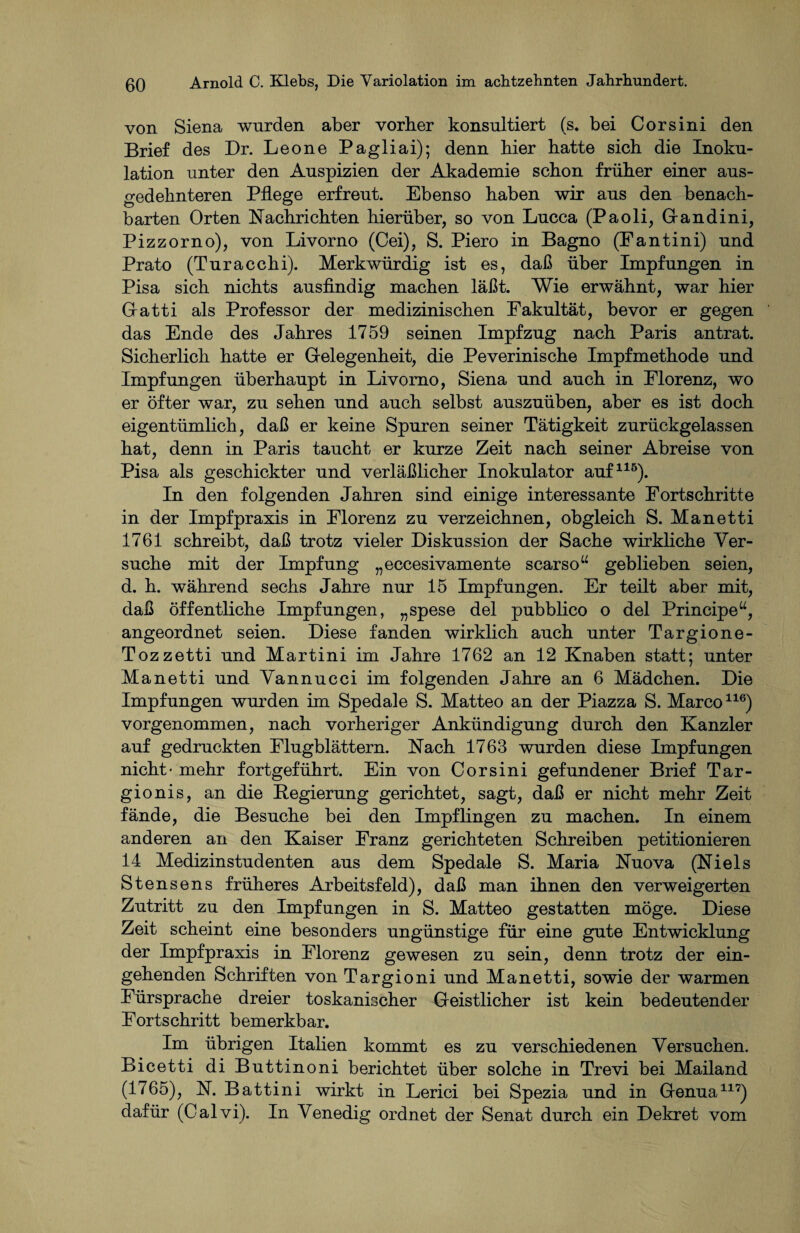 von Siena wurden aber vorher konsultiert (s. bei Corsini den Brief des Dr. Leone Pagliai); denn hier hatte sich die Inoku¬ lation unter den Auspizien der Akademie schon früher einer aus¬ gedehnteren Pflege erfreut. Ebenso haben wir aus den benach¬ barten Orten Nachrichten hierüber, so von Lucca (Paoli, Gfandini, Pizzorno), von Livorno (Cei), S. Piero in Bagno (Fantini) und Prato (Turacchi). Merkwürdig ist es, daß über Impfungen in Pisa sich nichts ausfindig machen läßt. Wie erwähnt, war hier Gatti als Professor der medizinischen Fakultät, bevor er gegen das Ende des Jahres 1759 seinen Impfzug nach Paris antrat. Sicherlich hatte er Gelegenheit, die Peverinische Impfmethode und Impfungen überhaupt in Livorno, Siena und auch in Florenz, wo er öfter war, zu sehen und auch selbst auszuüben, aber es ist doch eigentümlich, daß er keine Spuren seiner Tätigkeit zurückgelassen hat, denn in Paris taucht er kurze Zeit nach seiner Abreise von Pisa als geschickter und verläßlicher Inokulator auf115). In den folgenden Jahren sind einige interessante Fortschritte in der Impfpraxis in Florenz zu verzeichnen, obgleich S. Manetti 1761 schreibt, daß trotz vieler Diskussion der Sache wirkliche Ver¬ suche mit der Impfung „eccesivamente scarso“ geblieben seien, d. h. während sechs Jahre nur 15 Impfungen. Er teilt aber mit, daß öffentliche Impfungen, „spese del pubblico o del Principe“, angeordnet seien. Diese fanden wirklich auch unter Targione- Tozzetti und Martini im Jahre 1762 an 12 Knaben statt; unter Manetti und Vannucci im folgenden Jahre an 6 Mädchen. Die Impfungen wurden im Spedale S. Matteo an der Piazza S. Marco116) vorgenommen, nach vorheriger Ankündigung durch den Kanzler auf gedruckten Flugblättern. Nach 1763 wurden diese Impfungen nicht- mehr fortgeführt. Ein von Corsini gefundener Brief Tar- gionis, an die Regierung gerichtet, sagt, daß er nicht mehr Zeit fände, die Besuche bei den Impflingen zu machen. In einem anderen an den Kaiser Franz gerichteten Schreiben petitionieren 14 Medizinstudenten aus dem Spedale S. Maria Nuova (Niels Stensens früheres Arbeitsfeld), daß man ihnen den verweigerten Zutritt zu den Impfungen in S. Matteo gestatten möge. Diese Zeit scheint eine besonders ungünstige für eine gute Entwicklung der Impfpraxis in Florenz gewesen zu sein, denn trotz der ein¬ gehenden Schriften von Targioni und Manetti, sowie der warmen Fürsprache dreier toskanischer Geistlicher ist kein bedeutender Fortschritt bemerkbar. Im übrigen Italien kommt es zu verschiedenen Versuchen. Bicetti di Buttinoni berichtet über solche in Trevi bei Mailand (1765), N. Battini wirkt in Lerici bei Spezia und in Genua117) dafür (Calvi). In Venedig ordnet der Senat durch ein Dekret vom