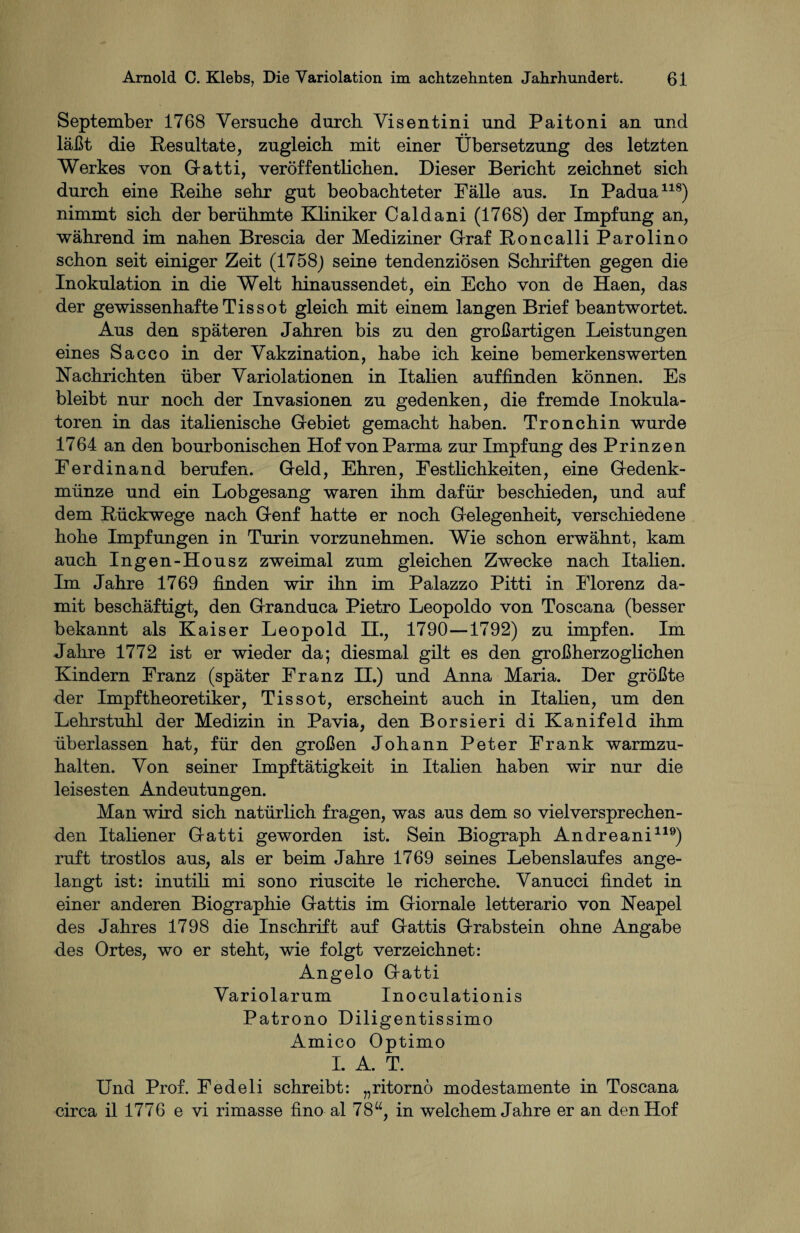 September 1768 Versuche durch Visentini und Paitoni an und läßt die Resultate, zugleich mit einer Übersetzung des letzten Werkes von Gatti, veröffentlichen. Dieser Bericht zeichnet sich durch eine Reihe sehr gut beobachteter Fälle aus. In Padua118) nimmt sich der berühmte Kliniker Caldani (1768) der Impfung an, während im nahen Brescia der Mediziner Graf Roncalli Parolino schon seit einiger Zeit (1758) seine tendenziösen Schriften gegen die Inokulation in die Welt hinaussendet, ein Echo von de Haen, das der gewissenhafte Tis sot gleich mit einem langen Brief beantwortet. Aus den späteren Jahren bis zu den großartigen Leistungen eines Sacco in der Vakzination, habe ich keine bemerkenswerten Rachrichten über Variolationen in Italien auffinden können. Es bleibt nur noch der Invasionen zu gedenken, die fremde Inokula¬ toren in das italienische Gebiet gemacht haben. Tronchin wurde 1764 an den bourbonischen Hof von Parma zur Impfung des Prinzen Ferdinand berufen. Geld, Ehren, Festlichkeiten, eine Gedenk¬ münze und ein Lobgesang waren ihm dafür beschieden, und auf dem Rückwege nach Genf hatte er noch Gelegenheit, verschiedene hohe Impfungen in Turin vorzunehmen. Wie schon erwähnt, kam auch Ingen-Housz zweimal zum gleichen Zwecke nach Italien. Im Jahre 1769 finden wir ihn im Palazzo Pitti in Florenz da¬ mit beschäftigt, den Granduca Pietro Leopoldo von Toscana (besser bekannt als Kaiser Leopold II., 1790—1792) zu impfen. Im Jahre 1772 ist er wieder da; diesmal gilt es den großherzoglichen Kindern Franz (später Franz II.) und Anna Maria. Der größte der Impftheoretiker, Tis sot, erscheint auch in Italien, um den Lehrstuhl der Medizin in Pavia, den Borsieri di Kanifeld ihm überlassen hat, für den großen Johann Peter Frank warmzu¬ halten. Von seiner Impftätigkeit in Italien haben wir nur die leisesten Andeutungen. Man wird sich natürlich fragen, was aus dem so vielversprechen¬ den Italiener Gatti geworden ist. Sein Biograph Andreani119) ruft trostlos aus, als er beim Jahre 1769 seines Lebenslaufes ange¬ langt ist: inutili mi sono riuscite le richerche. Vanucci findet in einer anderen Biographie Gattis im Giornale letterario von Neapel des Jahres 1798 die Inschrift auf Gattis Grabstein ohne Angabe des Ortes, wo er steht, wie folgt verzeichnet: Angelo Gatti Variolarum Inoculationis Patrono Diligentissimo Amico Optimo I. A. T. Und Prof. Fedeli schreibt: „ritornö modestamente in Toscana circa il 1776 e vi rimasse fino al 78“, in welchem Jahre er an den Hof
