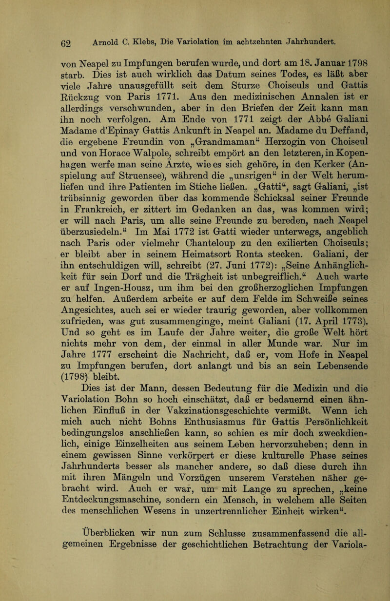 von Neapel zu Impfungen berufen wurde, und dort am 18. Januar 1798 starb. Dies ist auch wirklich das Datum seines Todes, es läßt aber viele Jahre unausgefüllt seit dem Sturze Choiseuls und Gattis Rückzug von Paris 1771. Aus den medizinischen Annalen ist er allerdings verschwunden, aber in den Briefen der Zeit kann man ihn noch verfolgen. Am Ende von 1771 zeigt der Abbe Galiani Madame d’Epinay Grattis Ankunft in Neapel an. Madame du Deffand, die ergebene Freundin von „Grandmaman“ Herzogin von Choiseul und von Horace Walpole, schreibt empört an den letzteren, in Kopen¬ hagen werfe man seine Arzte, wie es sich gehöre, in den Kerker (An¬ spielung auf Struensee), während die „unsrigen“ in der Welt herum¬ liefen und ihre Patienten im Stiche ließen. „Gatti“, sagt Galiani, „ist trübsinnig geworden über das kommende Schicksal seiner Ereunde in Frankreich, er zittert im Gedanken an das, was kommen wird; er will nach Paris, um alle seine Freunde zu bereden, nach Neapel überzusiedeln.“ Im Mai 1772 ist Gatti wieder unterwegs, angeblich nach Paris oder vielmehr Chanteloup zu den exilierten Choiseuls; er bleibt aber in seinem Heimatsort Ronta stecken. Galiani, der ihn entschuldigen will, schreibt (27. Juni 1772): „Seine Anhänglich¬ keit für sein Dorf und die Trägheit ist unbegreiflich.“ Auch warte er auf Ingen-Housz, um ihm bei den großherzoglichen Impfungen zu helfen. Außerdem arbeite er auf dem Felde im Schweiße seines Angesichtes, auch sei er wieder traurig geworden, aber vollkommen zufrieden, was gut zusammenginge, meint Galiani (17. Apiil 1773). Und so geht es im Laufe der Jahre weiter, die große Welt hört nichts mehr von dem, der einmal in aller Munde war. Nur im Jahre 1777 erscheint die Nachricht, daß er, vom Hofe in Neapel zu Impfungen berufen, dort anlangt und bis an sein Lebensende (1798) bleibt. Dies ist der Mann, dessen Bedeutung für die Medizin und die Variolation Bohn so hoch einschätzt, daß er bedauernd einen ähn¬ lichen Einfluß in der Vakzinationsgeschichte vermißt. Wenn ich mich auch nicht Bohns Enthusiasmus für Gattis Persönlichkeit bedingungslos anschließen kann, so schien es mir doch zweckdien¬ lich, einige Einzelheiten aus seinem Leben hervorzuheben; denn in einem gewissen Sinne verkörpert er diese kulturelle Phase seines Jahrhunderts besser als mancher andere, so daß diese durch ihn mit ihren Mängeln und Vorzügen unserem Verstehen näher ge¬ bracht wird. Auch er war, um mit Lange zu sprechen, „keine Entdeckungsmaschine, sondern ein Mensch, in welchem alle Seiten des menschlichen Wesens in unzertrennlicher Einheit wirken“. Überblicken wir nun zum Schlüsse zusammenfassend die all¬ gemeinen Ergebnisse der geschichtlichen Betrachtung der Variola-