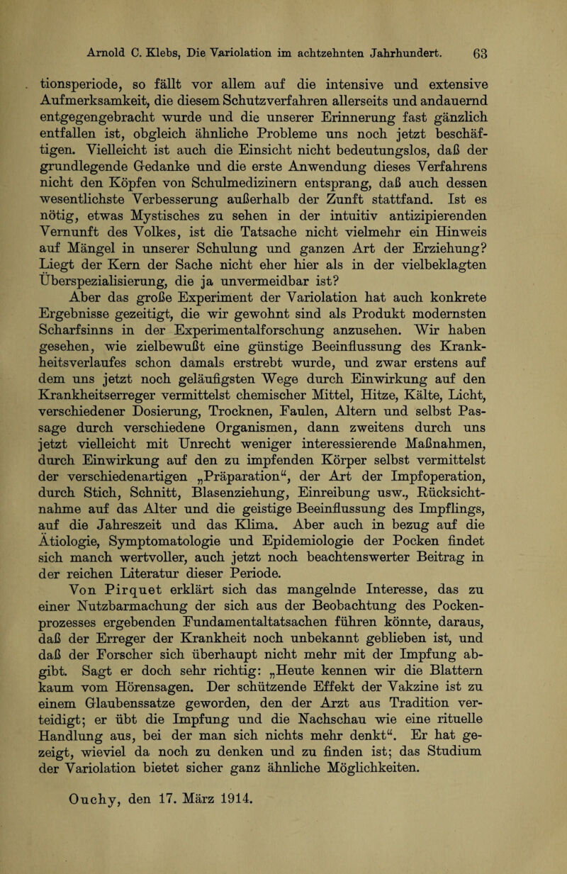 tionsperiode, so fällt vor allem auf die intensive und extensive Aufmerksamkeit, die diesem Schutzverfähren allerseits und andauernd entgegengebracht wurde und die unserer Erinnerung fast gänzlich entfallen ist, obgleich ähnliche Probleme uns noch jetzt beschäf¬ tigen. Vielleicht ist auch die Einsicht nicht bedeutungslos, daß der grundlegende Gedanke und die erste Anwendung dieses Verfahrens nicht den Köpfen von Schulmedizinern entsprang, daß auch dessen wesentlichste Verbesserung außerhalb der Zunft stattfand. Ist es nötig, etwas Mystisches zu sehen in der intuitiv antizipierenden Vernunft des Volkes, ist die Tatsache nicht vielmehr ein Hinweis auf Mängel in unserer Schulung und ganzen Art der Erziehung? Liegt der Kern der Sache nicht eher hier als in der vielbeklagten Überspezialisierung, die ja unvermeidbar ist? Aber das große Experiment der Variolation hat auch konkrete Ergebnisse gezeitigt, die wir gewohnt sind als Produkt modernsten Scharfsinns in der Experimentalforschung anzusehen. Wir haben gesehen, wie zielbewußt eine günstige Beeinflussung des Krank¬ heitsverlaufes schon damals erstrebt wurde, und zwar erstens auf dem uns jetzt noch geläufigsten Wege durch Einwirkung auf den Krankheitserreger vermittelst chemischer Mittel, Hitze, Kälte, Licht, verschiedener Dosierung, Trocknen, Faulen, Altern und selbst Pas¬ sage durch verschiedene Organismen, dann zweitens durch uns jetzt vielleicht mit Unrecht weniger interessierende Maßnahmen, durch Einwirkung auf den zu impfenden Körper selbst vermittelst der verschiedenartigen „Präparation“, der Art der Impfoperation, durch Stich, Schnitt, Blasenziehung, Einreibung usw., Rücksicht¬ nahme auf das Alter und die geistige Beeinflussung des Impflings, auf die Jahreszeit und das Klima. Aber auch in bezug auf die Ätiologie, Symptomatologie und Epidemiologie der Pocken findet sich manch wertvoller, auch jetzt noch beachtenswerter Beitrag in der reichen Literatur dieser Periode. Von Pirquet erklärt sich das mangelnde Interesse, das zu einer Nutzbarmachung der sich aus der Beobachtung des Pocken¬ prozesses ergebenden Eundamentaltatsachen führen könnte, daraus, daß der Erreger der Krankheit noch unbekannt geblieben ist, und daß der Forscher sich überhaupt nicht mehr mit der Impfung ab¬ gibt. Sagt er doch sehr richtig: „Heute kennen wir die Blattern kaum vom Hörensagen. Der schützende Effekt der Vakzine ist zu einem Glaubenssatze geworden, den der Arzt aus Tradition ver¬ teidigt; er übt die Impfung und die Nachschau wie eine rituelle Handlung aus, bei der man sich nichts mehr denkt“. Er hat ge¬ zeigt, wieviel da noch zu denken und zu finden ist; das Studium der Variolation bietet sicher ganz ähnliche Möglichkeiten. Ouchy, den 17. März 1914.