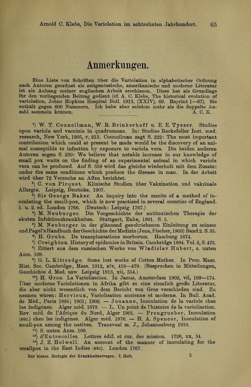 Anmerkungen. Eine Liste von Schriften über die Yariolation in alphabetischer Ordnung nach Autoren geordnet als zeitgenössische, amerikanische und moderne Literatur ist als Anhang meiner englischen Arbeit erschienen. Diese hat als Grundlage für den vorliegenden Beitrag gedient (cf. A. C. Klebs, The historical evolution of yariolation, Johns Hopkins Hospital Bull. 1913, (XXIY), 69. Beprint 1—67). Sie enthält gegen 600 Nummern. Ich habe aber seitdem mehr als die doppelte An¬ zahl sammeln können. / A. C. K. x) W. T. Councilman, W. R. Brinkerhoff u. E. E. Tyzzer. Studies upon variola and vaccinia in quadrumana. In: Studies Rockefeller Inst. med. research, New York, 1905, v, 213. Councilman sagt S. 222: The most important contribution which could at present be made would be the discovery of an ani¬ mal susceptible to infection by exposure to variola vera. Die beiden anderen Autoren sagen S. 230: We believe that notable increase in our knowledge of small pox waits on the finding of an experimental animal in which variola vera can be produced. Auf S. 359 wird das gleiche wiederholt mit dem Zusatz: under the same conditions which produce the disease in man. In der Arbeit wird über 72 Yersuche an Affen berichtet. 2) C. von Pirquet. Klinische Studien über Yakzination und vakzinale Allergie. Leipzig, Deuticke, 1907. 3) Sir George Baker. An inquiry into the merits of a method of in- oculating the small-pox, which is now practised in several counties of England. 1. u. 2. ed. London 1766. (Deutsch: Leipzig 1767.) 4) M. Neuburger. Die Yorgeschichte der antitoxischen Therapie der akuten Infektionskrankheiten. Stuttgart, Enke, 1901. S. 5. 5) M. Neuburger in der glänzend geschriebenen Einleitung zu seinem und Pagel’s Handbuch der Geschichte der Medizin (Jena, Fischer, 1903) Band 2. S.35. 6) H. Grube. De transplantatione morborum. Hamburg 1674. 7) Creighton. Historyof epidemics inBritain. Cambridge 1894. Vol. 2, S.475. 8) Zitiert aus dem russischen Werke von Wladislav Hubert, s. unten Anm. 109. 9) G. L. Kitt re dg e. Some lost works of Cotton Mather. In Proc. Mass. Hist. Soc. Cambridge, Mass. 1912, xlv, 418—479. (Besprochen in Mitteilungen, Geschichte d. Med. usw. Leipzig 1913, xii, 354.) 10) H. Gros. La Yariolisation. In Janus, Amsterdam 1902, vii, 169—174. Über moderne Yariolationen in Afrika gibt es eine ziemlich große Literatur, die aber nicht wesentlich von dem Bericht von Gros verschieden sind. Zu nennen wären: Hervieux, Yariolisation ancienne et moderne. In Bull. Acad. de Med., Paris 1895; 1901; 1902. — Jouanne, Inoculation de la variole chez les indigenes. Alger med. 1879. — L. Un point de l’histoire de la yariolisation. Rev. med. de l’Afrique du Nord, Alger 1901. — Prengrueber, Inoculation (etc.) chez les indigenes. Alger med. 1876. — H. A. Spencer, Inoculation of small-pox among the natives. Transvaal m. J., Johannesburg 1910. 1X) S. unten Anm. 109. 12) d’Entrecolles. Lettres edif. et cur. des mission. 1726, xx, 34. 13) J. Z. Hol well. An account of the manner of inoculating for the smallpox in the East Indies (etc). London 1767. Zur histor. Biologie der Krankheitserreger. 7. Heft. 5