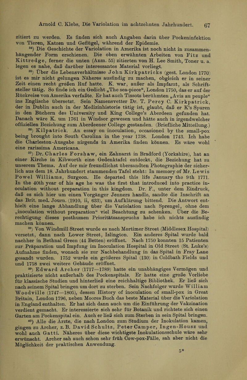 zitiert zu werden. Es finden sich auch Angaben darin über Pockeninfektion von Tieren, Katzen und Geflügel, während der Epidemie. 34) Die Geschichte der Variolation in Amerika ist noch nicht in zusammen¬ hängender Form erschienen. Die oben erwähnten Arbeiten von Fitz und Kittredge, ferner die unten (Anm. 55) zitierten von H. Lee Smith, Toner u. a. legen es nahe, daß darüber interessantes Material vorliegt. 35) Über die Lebensverhältnisse John Kirkpatricks (gest. London 1770; ist es mir nicht gelungen Näheres ausfindig zu machen, obgleich er in seiner Zeit einen recht großen Ruf hatte. K. war, außer als Impfarzt, als Schrift¬ steller tätig. So finde ich ein Gedicht „The sea-piece“, London 1750, das er auf der Rückreise von Amerika verfaßte. Er hat auch Tissots berühmten „Avis au peuple“ ins Englische übersetzt. Sein Namensvetter Dr. T. Percy C. Kirkpatrick, der in Dublin auch in der Medizinhistorie tätig ist, glaubt, daß er K’s Spuren in den Büchern des University und King College’s Aberdeen gefunden hat. Danach wäre K. um 1761 in Windsor gewesen und hätte auch in irgendwelcher offiziellen Beziehung zum Aberdeener College gestanden. (Briefliche Mitteilung.) 36) Kilpatrick. An essay on inoculation, occasioned by the small-pox being brought into South Carolina in the year 1738. London 1743. Ich habe die Charleston-Ausgabe nirgends in Amerika finden können. Es wäre wohl eine rarissima Americana. 37) Dr. Charles Forshaw, ein Zahnarzt in Bradford (Yorkshire), hat an einer Kirche in Kibworth eine Gedenktafel entdeckt, die Beziehung hat zu unserem Thema. Auf der mir freundlichst übersandten Photographie der sicher¬ lich aus dem 18. Jahrhundert stammenden Tafel steht: In memory of Mr. Lewis Powel Williams, Surgeon. He departed this life January the 9th 1771. In the 40th year of his age he was the first that introduced into practice in¬ oculation without preparation in this kingdom. Dr. F., unter dem Eindruck, daß es sich hier um einen Vorgänger Jenners handle, sandte die Inschrift an das Brit. med. Journ. (1910, ii, 633), um Aufklärung bittend. Die Antwort ent¬ hielt eine lange Abhandlung über die Variolation nach Sprengel, ohne dem „inoculation without preparation“ viel Beachtung zu schenken. Über die Be¬ rechtigung dieses posthumen Prioritätsanspruchs habe ich nichts ausfindig machen können. 38) Von Windmill Street wurde es nach Mortimer Street (Middlesex Hospital) versetzt, dann nach Lower Street, Islington. Ein anderes Spital wurde bald nachher in Bethnal Green (44 Betten) eröffnet. Nach 1750 konnten 15 Patienten zur Präparation und Impfung im Inoculation Hospital in Old Street (St. Luke’s) Aufnahme finden, wonach sie zur Nachbehandlung in das Spital in Fray Lane gesandt wurden. 1752 wurde ein größeres Spital (130) in Coldbath Fields und und 1758 zwei weitere Gebäude eröffnet. 39) Edward Archer (1717—1789) hatte ein unabhängiges Vermögen und praktizierte nicht außerhalb des Pockenspitals. Er hatte eine große Vorliebe für klassische Studien und hinterließ eine reichhaltige Bibliothek. Er ließ sich nach seinem Spital bringen um dort zu sterben. Sein Nachfolger wurde William Woodville (1747—1805), dessen History of inoculation of small-pox in Great Britain, London 1796, neben Moores Buch das beste Material über die Variolation in England enthalten. Er hat sich dann auch um die Einführung der Vakzination verdient gemacht. Er interessierte sich sehr für Botanik und richtete sich einen Garten am Pockenspital ein. Auch er ließ sich zum Sterben in sein Spital bringen. 40) Alle die Ärzte, die nach London zum Studium der Inokulation kamen, gingen zu Archer, z. B. David Schultz, Peter Camper, Ingen-Housz und wohl auch Gatti. Näheres über diese wichtigste Inokulationsschule wäre sehr erwünscht. Archer sah auch schon sehr früh Cow-pox-Fälle, sah aber nicht die Möglichkeit der praktischen Anwendung. 5*