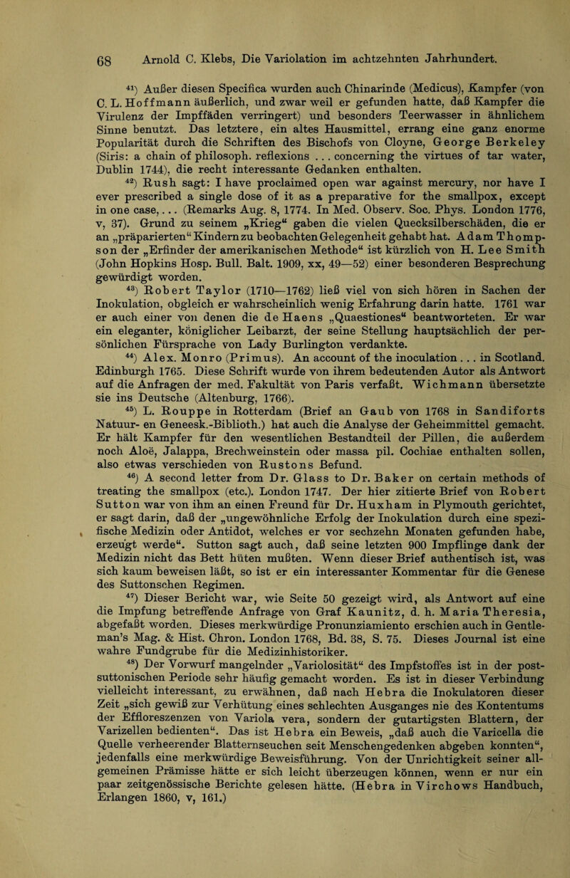 41) Außer diesen Specifica wurden auch Chinarinde (Medicus), Kampfer (von C. L. Hof f mann äußerlich, und zwar weil er gefunden hatte, daß Kampfer die Virulenz der Impffäden verringert) und besonders Teerwasser in ähnlichem Sinne benutzt. Das letztere, ein altes Hausmittel, errang eine ganz enorme Popularität durch die Schriften des Bischofs von Cloyne, George Berkeley (Siris: a chain of philosoph. reflexions .. . concerning the virtues of tar water, Dublin 1744), die recht interessante Gedanken enthalten. 42) Rush sagt: I have proclaimed open war against mercury, nor have I ever prescribed a single dose of it as a preparative for the smallpox, except in one case,... (Remarks Aug. 8, 1774. In Med. Observ. Soc. Phys. London 1776, v, 37). Grund zu seinem „Krieg“ gaben die vielen Quecksilberschäden, die er an „präparierten“ Kindern zu beobachten Gelegenheit gehabt hat. AdamThomp- son der „Erfinder der amerikanischen Methode“ ist kürzlich von H. Lee Smith (John Hopkins Hosp. Bull. Balt. 1909, xx, 49—52) einer besonderen Besprechung gewürdigt worden. 43) Robert Taylor (1710—1762) ließ viel von sich hören in Sachen der Inokulation, obgleich er wahrscheinlich wenig Erfahrung darin hatte. 1761 war er auch einer von denen die de Haens „Quaestiones“ beantworteten. Er war ein eleganter, königlicher Leibarzt, der seine Stellung hauptsächlich der per¬ sönlichen Fürsprache von Lady Burlington verdankte. 44) Alex. Monro (Primus). An account of the inoculation ... in Scotland. Edinburgh 1765. Diese Schrift wurde von ihrem bedeutenden Autor als Antwort auf die Anfragen der med. Fakultät von Paris verfaßt. Wichmann übersetzte sie ins Deutsche (Altenburg, 1766). 45) L. Rouppe in Rotterdam (Brief an Gaub von 1768 in Sandiforts Natuur- en Geneesk.-Biblioth.) hat auch die Analyse der Geheimmittel gemacht. Er hält Kampfer für den wesentlichen Bestandteil der Pillen, die außerdem noch Aloe, Jalappa, Brechweinstein oder massa pil. Cochiae enthalten sollen, also etwas verschieden von Rustons Befund. 46) A second letter from Dr. Glass to Dr. Baker on certain methods of treating the smallpox (etc.). London 1747. Der hier zitierte Brief von Robert Sutton war von ihm an einen Freund für Dr. Huxham in Plymouth gerichtet, er sagt darin, daß der „ungewöhnliche Erfolg der Inokulation durch eine spezi¬ fische Medizin oder Antidot, welches er vor sechzehn Monaten gefunden habe, erzeugt werde“. Sutton sagt auch, daß seine letzten 900 Impflinge dank der Medizin nicht das Bett hüten mußten. Wenn dieser Brief authentisch ist, was sich kaum beweisen läßt, so ist er ein interessanter Kommentar für die Genese des Suttonschen Regimen. 47) Dieser Bericht war, wie Seite 50 gezeigt wird, als Antwort auf eine die Impfung betreffende Anfrage von Graf Kaunitz, d. h. MariaTheresia, abgefaßt worden. Dieses merkwürdige Pronunziamiento erschien auch in Gentle- man’s Mag. & Hist. Chron. London 1768, Bd. 38, S. 75. Dieses Journal ist eine wahre Fundgrube für die Medizinhistoriker. 48) Der Vorwurf mangelnder „Variolosität“ des Impfstoffes ist in der post- suttonischen Periode sehr häufig gemacht worden. Es ist in dieser Verbindung vielleicht interessant, zu erwähnen, daß nach Hebra die Inokulatoren dieser Zeit „sich gewiß zur Verhütung eines schlechten Ausganges nie des Kontentums der Effloreszenzen von Variola vera, sondern der gutartigsten Blattern, der Varizellen bedienten“. Das ist Hebra ein Beweis, „daß auch die Varicella die Quelle verheerender Blatternseuchen seit Menschengedenken abgeben konnten“, jedenfalls eine merkwürdige Beweisführung. Von der Unrichtigkeit seiner all¬ gemeinen Prämisse hätte er sich leicht überzeugen können, wenn er nur ein paar zeitgenössische Berichte gelesen hätte. (Hebra inVirchows Handbuch, Erlangen 1860, v, 161.)